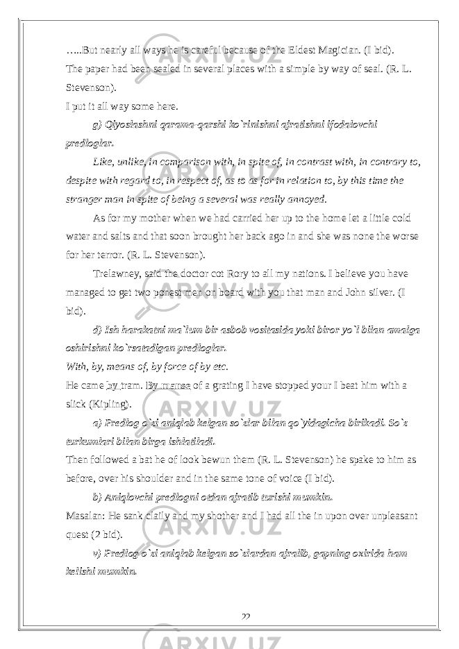 …..But nearly all ways he is careful because of the Eldest Magician. (I bid). The paper had been sealed in several places with a simple by way of seal. (R. L. Stevenson). I put it all way some here. g) Qiyoslashni qarama-qarshi ko`rinishni ajratishni ifodalovchi predloglar. Like, unlike, in comparison with, in spite of, in contrast with, in contrary to, despite with regard to, in respect of, as to as for in relation to, by this time the stranger man in spite of being a several was really annoyed. As for my mother when we had carried her up to the home let a little cold water and salts and that soon brought her back ago in and she was none the worse for her terror. (R. L. Stevenson). Trelawney, said the doctor cot Rory to all my nations. I believe you have managed to get two ponest men on board with you that man and John silver. (I bid). d) Ish harakatni ma`lum bir asbob vositasida yoki biror yo`l bilan amalga oshirishni ko`rsatadigan predloglar. With, by, means of, by force of by etc. He came by tram. By manse of a grating I have stopped your I beat him with a slick (Kipling). a) Predlog o`zi aniqlab kelgan so`zlar bilan qo`yidagicha birikadi. So`z turkumlari bilan birga ishlatiladi. Then followed a bat he of look bewun them (R. L. Stevenson) he spake to him as before, over his shoulder and in the same tone of voice (I bid). b) Aniqlovchi predlogni otdan ajratib turishi mumkin. Masalan: He sank claily and my shother and I had all the in upon over unpleasant quest (2 bid). v) Predlog o`zi aniqlab kelgan so`zlardan ajralib, gapning oxirida ham kelishi mumkin. 22 