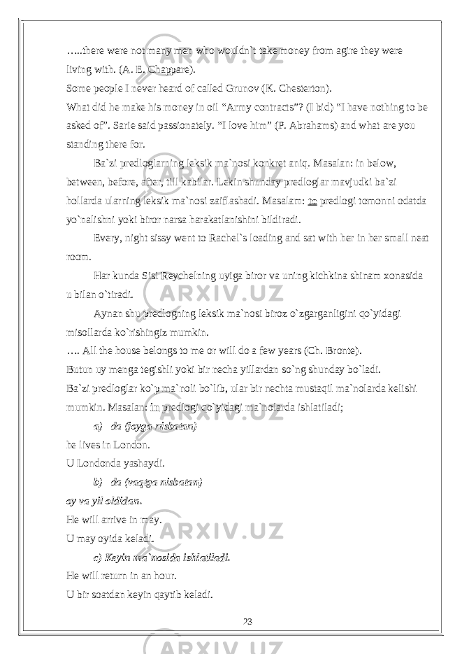 …..there were not many men who wouldn`t take money from agire they were living with. (A. E. Chappare). Some people I never heard of called Grunov (K. Chesterton). What did he make his money in oil “Army contracts”? (I bid) “I have nothing to be asked of”. Sarie said passionately. “I love him” (P. Abrahams) and what are you standing there for. Ba`zi predloglarning leksik ma`nosi konkret aniq. Masalan: in below, between, before, after, till kabilar. Lekin shunday predloglar mavjudki ba`zi hollarda ularning leksik ma`nosi zaiflashadi. Masalam: to predlogi tomonni odatda yo`nalishni yoki biror narsa harakatlanishini bildiradi. Every, night sissy went to Rachel`s loading and sat with her in her small neat room. Har kunda Sisi Reychelning uyiga biror va uning kichkina shinam xonasida u bilan o`tiradi. Aynan shu predlogning leksik ma`nosi biroz o`zgarganligini qo`yidagi misollarda ko`rishingiz mumkin. …. All the house belongs to me or will do a few years (Ch. Bronte). Butun uy menga tegishli yoki bir necha yillardan so`ng shunday bo`ladi. Ba`zi predloglar ko`p ma`noli bo`lib, ular bir nechta mustaqil ma`nolarda kelishi mumkin. Masalan: in predlogi qo`yidagi ma`nolarda ishlatiladi; a) –da (joyga nisbatan) he lives in London. U Londonda yashaydi. b) –da (vaqtga nisbatan) oy va yil oldidan. He will arrive in may. U may oyida keladi. c) Keyin ma`nosida ishlatiladi. He will return in an hour. U bir soatdan keyin qaytib keladi. 23 