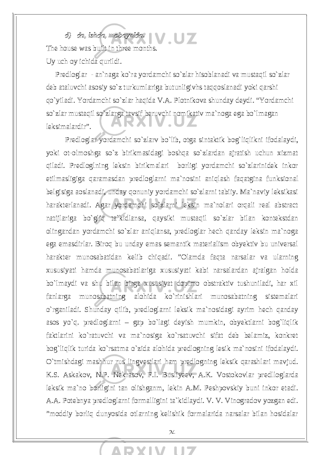 d) –da, ishda, mobaynida. The house was built in three months. Uy uch oy ichida qurildi. Predloglar - an`naga ko`ra yordamchi so`zlar hisoblanadi va mustaqil so`zlar deb ataluvchi asosiy so`z turkumlariga butunligivhs taqqoslanadi yoki qarshi qo`yiladi. Yordamchi so`zlar haqida V.A. Plotnikova shunday deydi. “Yordamchi so`zlar mustaqil so`zlarga tavsif beruvchi nomikativ ma`noga ega bo`lmagan leksimalardir”. Predloglar yordamchi so`zlarv bo`lib, otga sintaktik bog`liqlikni ifodalaydi, yoki ot-olmoshga so`z birikmasidagi boshqa so`zlardan ajratish uchun xizmat qiladi. Predloglning leksin birikmalari borligi yordamchi so`zlarinidek inkor etilmasligiga qaramasdan predloglarni ma`nosini aniqlash faqatgina funksional belgisiga aoslanadi, unday qonuniy yordamchi so`zlarni tabiiy. Ma`naviy leksikasi harakterlanadi. Agar yordamchi so`zlarni leksin ma`nolari orqali real abstract natijlariga bo`gliq ta`kidlansa, qaysiki mustaqil so`zlar bilan kontekstdan olingandan yordamchi so`zlar aniqlansa, predloglar hech qanday leksin ma`noga ega emasdirlar. Biroq bu unday emas semantik materialism obyektiv bu universal harakter munosabatidan kelib chiqadi. ”Olamda faqta narsalar va ularning xususiyati hamda munosabatlariga xususiyati kabi narsalardan ajralgan holda bo`lmaydi va shu bilan birga xususiyat dopimo obstraktiv tushuniladi, har xil fanlarga munosabatning alohida ko`rinishlari munosabatning sistemalari o`rganiladi. Shunday qilib, predloglarni leksik ma`nosidagi ayrim hech qanday asos yo`q. predloglarni – gap bo`lagi deyish mumkin, obyektlarni bog`liqlik faktlarini ko`ratuvchi va ma`nosiga ko`rsatuvchi sifat deb belamiz, konkret bog`liqlik turida ko`rsatma o`zida alohida predlogning lesik ma`nosini ifodalaydi. O`tmishdagi mashhur rus lingvestlari ham predlogning leksik qarashlari mavjud. K.S. Askakov, N.P. Nekrasov, F.I. Busliyeev, A.K. Vostokovlar predlloglarda leksik ma`no borligini tan olishganm, lekin A.M. Peshpovskiy buni inkor etadi. A.A. Potebnya predloglarni formalligini ta`kidlaydi. V. V. Vinogradov yozgan edi. ”moddiy borliq dunyosida otlarning kelishik formalarida narsalar bilan hosidalar 24 