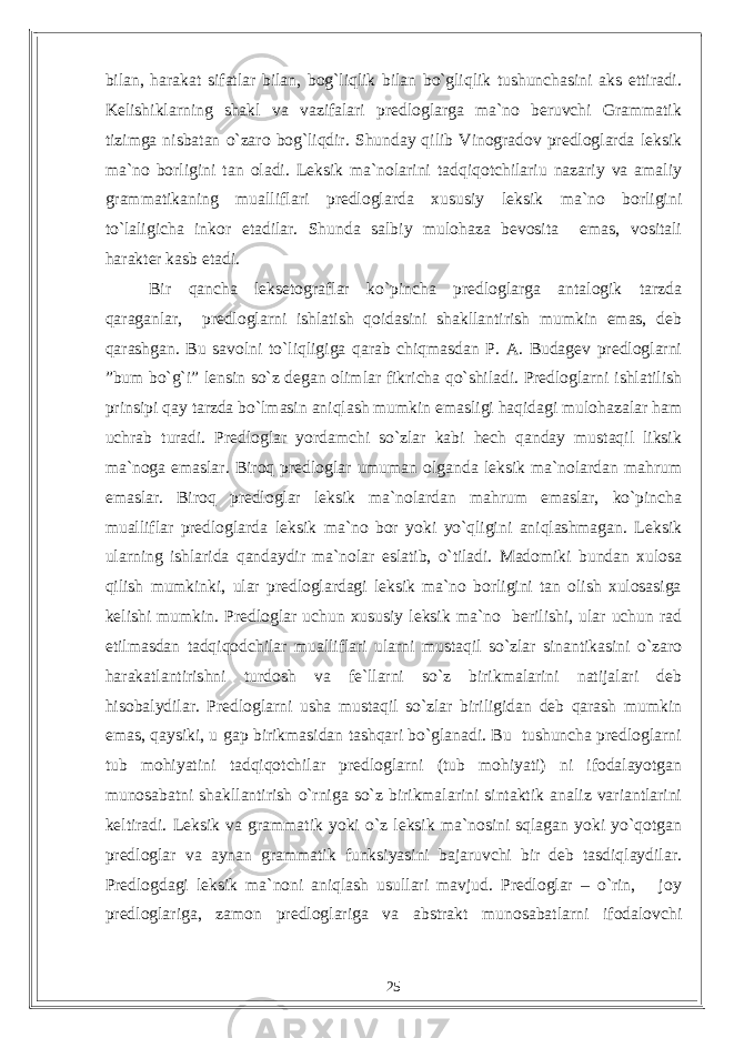 bilan, harakat sifatlar bilan, bog`liqlik bilan bo`gliqlik tushunchasini aks ettiradi. Kelishiklarning shakl va vazifalari predloglarga ma`no beruvchi Grammatik tizimga nisbatan o`zaro bog`liqdir. Shunday qilib Vinogradov predloglarda leksik ma`no borligini tan oladi. Leksik ma`nolarini tadqiqotchilariu nazariy va amaliy grammatikaning mualliflari predloglarda xususiy leksik ma`no borligini to`laligicha inkor etadilar. Shunda salbiy mulohaza bevosita emas, vositali harakter kasb etadi. Bir qancha leksetograflar ko`pincha predloglarga antalogik tarzda qaraganlar, predloglarni ishlatish qoidasini shakllantirish mumkin emas, deb qarashgan. Bu savolni to`liqligiga qarab chiqmasdan P. A. Budagev predloglarni ”bum bo`g`i” lensin so`z degan olimlar fikricha qo`shiladi. Predloglarni ishlatilish prinsipi qay tarzda bo`lmasin aniqlash mumkin emasligi haqidagi mulohazalar ham uchrab turadi. Predloglar yordamchi so`zlar kabi hech qanday mustaqil liksik ma`noga emaslar. Biroq predloglar umuman olganda leksik ma`nolardan mahrum emaslar. Biroq predloglar leksik ma`nolardan mahrum emaslar, ko`pincha mualliflar predloglarda leksik ma`no bor yoki yo`qligini aniqlashmagan. Leksik ularning ishlarida qandaydir ma`nolar eslatib, o`tiladi. Madomiki bundan xulosa qilish mumkinki, ular predloglardagi leksik ma`no borligini tan olish xulosasiga kelishi mumkin. Predloglar uchun xususiy leksik ma`no berilishi, ular uchun rad etilmasdan tadqiqodchilar mualliflari ularni mustaqil so`zlar sinantikasini o`zaro harakatlantirishni turdosh va fe`llarni so`z birikmalarini natijalari deb hisobalydilar. Predloglarni usha mustaqil so`zlar biriligidan deb qarash mumkin emas, qaysiki, u gap birikmasidan tashqari bo`glanadi. Bu tushuncha predloglarni tub mohiyatini tadqiqotchilar predloglarni (tub mohiyati) ni ifodalayotgan munosabatni shakllantirish o`rniga so`z birikmalarini sintaktik analiz variantlarini keltiradi. Leksik va grammatik yoki o`z leksik ma`nosini sqlagan yoki yo`qotgan predloglar va aynan grammatik funksiyasini bajaruvchi bir deb tasdiqlaydilar. Predlogdagi leksik ma`noni aniqlash usullari mavjud. Predloglar – o`rin, joy predloglariga, zamon predloglariga va abstrakt munosabatlarni ifodalovchi 25 