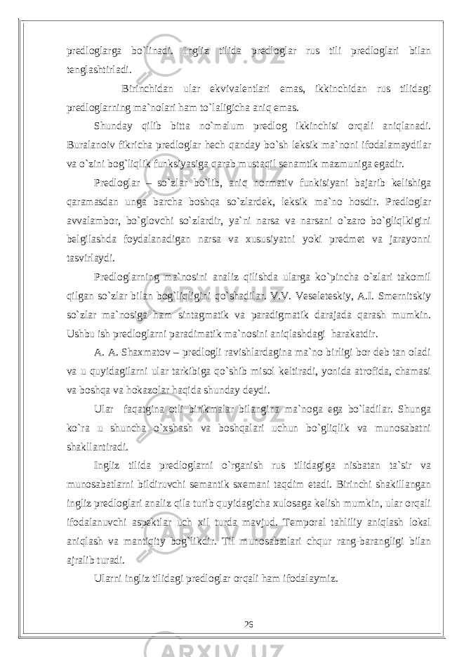 predloglarga bo`linadi. Ingliz tilida predloglar rus tili predloglari bilan tenglashtirladi. Birinchidan ular ekvivalentlari emas, ikkinchidan rus tilidagi predloglarning ma`nolari ham to`laligicha aniq emas. Shunday qilib bitta no`malum predlog ikkinchisi orqali aniqlanadi. Buralanoiv fikricha predloglar hech qanday bo`sh leksik ma`noni ifodalamaydilar va o`zini bog`liqlik funksiyasiga qarab mustaqil senamtik mazmuniga egadir. Predloglar – so`zlar bo`lib, aniq normativ funkisiyani bajarib kelishiga qaramasdan unga barcha boshqa so`zlardek, leksik ma`no hosdir. Predloglar avvalambor, bo`glovchi so`zlardir, ya`ni narsa va narsani o`zaro bo`gliqlkigini belgilashda foydalanadigan narsa va xususiyatni yoki predmet va jarayonni tasvirlaydi. Predloglarning ma`nosini analiz qilishda ularga ko`pincha o`zlari takomil qilgan so`zlar bilan bog`liqligini qo`shadilar. V.V. Veseleteskiy, A.I. Smernitskiy so`zlar ma`nosiga ham sintagmatik va paradigmatik darajada qarash mumkin. Ushbu ish predloglarni paradimatik ma`nosini aniqlashdagi harakatdir. A. A. Shaxmatov – predlogli ravishlardagina ma`no birligi bor deb tan oladi va u quyidagilarni ular tarkibiga qo`shib misol keltiradi, yonida atrofida, chamasi va boshqa va hokazolar haqida shunday deydi. Ular faqatgina otli birikmalar bilangina ma`noga ega bo`ladilar. Shunga ko`ra u shuncha o`xshash va boshqalari uchun bo`gliqlik va munosabatni shakllantiradi. Ingliz tilida predloglarni o`rganish rus tilidagiga nisbatan ta`sir va munosabatlarni bildiruvchi semantik sxemani taqdim etadi. Birinchi shakillangan ingliz predloglari analiz qila turib quyidagicha xulosaga kelish mumkin, ular orqali ifodalanuvchi aspektlar uch xil turda mavjud. Temporal tahliliy aniqlash lokal aniqlash va mantiqity bog`likdir. Til munosabatlari chqur rang-barangligi bilan ajralib turadi. Ularni ingliz tilidagi predloglar orqali ham ifodalaymiz. 26 