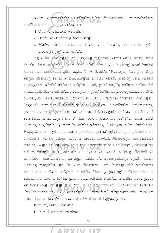 Ayrim grammatikalar- predloglar bilan ifodalanuvchi munosabatlarni tasnifiga harakat qiliungan. Masalan: 1. O`rin-joy, harakat, yo`nalish. 2. Zamon va zamonning davomiyligi. 1. Motiv, sabab, harakatdagi faktor va hokazolar, lekin bular ayrim predloglargagina ta`luqlidir. Ingliz tili predloglari gruppasining ma`noviy ketma-ketlik tansifi yo`q chunki ularni aniqlash juda mushkul ishdir. Predloglar haqidagi savol hozirgi kunda ham muhokama qilinmoqda. V. V. Elotkin ”Predloglar faqatgina birga kelgan otlarning semantik tomoninigina aniqlab keladi. Predlog usha narsani xususiyatini, sifatini oldindan aniqlab keladi, ya`ni bog`liq bo`lgan birikmasini nifodalaydi. Gap- qurilishida predloglarning roli bo`lishida predlog odatda ot, sifat, olmosh, son, ravish va fe` so`z turkumlari bilan bir qatordav qo`yiladi. Predloglar- lingvistik terminlar lug`atida shunday deyilgan. ”Predloglar- predmetning, predmetga, harakatga, holatga bo`lgan aloqasini, kategorial ma`nosini tavsiflovchi so`z turkumi, bu degani shu sinfdan haqiqiy leksik ma`nosi bilan emas, balki ularning bog`lovchi, yordamchi so`zlar sifatidagi funksiyasi bilan ifodalanadi. Haqiqatdan ham ayrim tilshunoslar predlogni gap bo`lagi ekanligining statusini tan olmaydilar va bu uchun haqqoniy asoslar mavjud. Morfologik munosabatda predlogli – gap bo`lagi bilan bir bilan bir qatorda qo`shib bo`lmaydi, ularning har biri morfologik strukturada o`z xususiyatlariga ega. So`z ichiga flektivli va derivitsion mosfemalarini qo`shgan holda o`z xususiyatlariga egadir. Lekin ularning mavjudligi gap birliklari faqatgina ularni hisobga olib sintaksema variantlarini tuzishni aniqlash mumkin. Shunday predlogi birikma tarkibida subetantivli lekema bo`lib, garchi bitta kelishik shaklida ishaltilsa ham, gapda kelishiklarning borligiga qarab turli hil bo`lishi mumkin. Binobarin sintaksenani shakllan turida predlog otga qralganda undan farqli o`zgaruvchandir: masalan: substanlashgan lokativ sintaksemalarni variantlarini qiyoslaymiz. at, in, on, near, under et.c 1. Then I sat at the window 27 