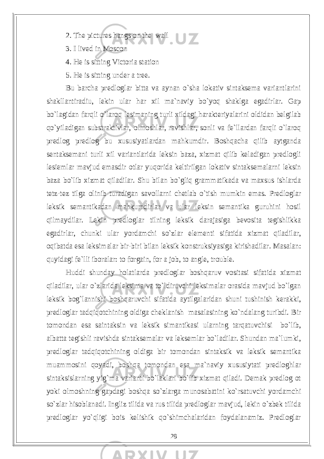 2. The pictures hangs on the wall 3. I lived in Moscon 4. He is sitting Victoria station 5. He is sitting under a tree. Bu barcha predloglar bitta va aynan o`sha lokativ sintaksema variantlarini shakllantiradiu, lekin ular har xil ma`naviy bo`yoq shaklga egadirlar. Gap bo`lagidan farqli o`laroq lesimaning turli xildagi harakteriyalarini oldidan belgilab qo`yiladigan substraktivlar, olmoshlar, ravishlar, sonli va fe`llardan farqli o`laroq predlog predlog bu xususiyatlardan mahkumdir. Boshqacha qilib aytganda sentaksemani turli xil variantlarida leksin baza, xizmat qilib keladigan predlogli lesiemlar mavjud emasdir otlar yuqorida keltirilgan lokativ sintaksemalarni leksin baza bo`lib xizmat qiladilar. Shu bilan bo`gliq grammatikada va maxsus ishlarda tetz-tez tilga olinib turadigan savollarni chetlab o`tish mumkin emas. Predloglar leksik semantikadan mahkumdirlar va ular leksin semantika guruhini hosil qilmaydilar. Lekin predloglar tilning leksik darajasiga bevosita tegishlikka egadirlar, chunki ular yordamchi so`zlar elementi sifatida xizmat qiladilar, oqibatda esa leksimalar bir-biri bilan leksik konstruksiyasiga kirishadilar. Masalan: quyidagi fe`lli iboralar: to forgain, for a job, to angle, trouble. Huddi shunday holatlarda predloglar boshqaruv vositasi sifatida xizmat qiladilar, ular o`zlarida leksima va to`ldiruvchi leksimalar orasida mavjud bo`lgan leksik bog`lannishi boshqaruvchi sifatida aytilgalaridan shuni tushinish kerakki, predloglar tadqiqotchining oldiga cheklanish masalasining ko`ndalang turibdi. Bir tomondan esa saintaksin va leksik simantikasi ularning tarqatuvchisi bo`lib, albatta tegishli ravishda sintaksemalar va leksemlar bo`ladilar. Shundan ma`lumki, predloglar tadqiqotchining oldiga bir tomondan sintaksik va leksik semantika muammosini qoyadi, boshqa tomondan esa ma`naviy xususiytati predloghlar sintaksislarning yig`ma varianti bo`laklari bo`lib xizmat qiladi. Demak predlog ot yoki olmoshning gapdagi boshqa so`zlarga munosabatini ko`rsatuvchi yordamchi so`zlar hisoblanadi. Ingliz tilida va rus tilida predloglar mavjud, lekin o`zbek tilida predloglar yo`qligi bois kelishik qo`shimchalaridan foydalanamiz. Predloglar 28 