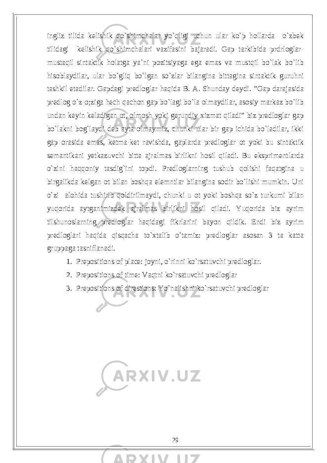 ingliz tilida kelishik qo`shimchalar yo`qligi uchun ular ko`p hollarda o`zbek tilidagi kelishik qo`shimchalari vazifasini bajaradi. Gap tarkibida prdrloglar- mustaqil sintaktik holatga ya`ni pozitsiyaga ega emas va mustqil bo`lak bo`lib hisoblaydilar, ular bo`gliq bo`lgan so`zlar bilangina bittagina sintaktik guruhni tashkil etadilar. Gapdagi predloglar haqida B. A. Shunday deydi. ”Gap darajasida predlog o`z-o;ziga hech qachon gap bo`lagi bo`la olmaydilar, asosiy markaz bo`lib undan keyin keladigan ot, olmosh yoki gerundiy xizmat qiladi” biz predloglar gap bo`lakni bog`laydi deb ayta olmaymiz, chunki ular bir gap ichida bo`ladilar, ikki gap orasida emas, ketma-ket ravishda, gaplarda predloglar ot yoki bu sintaktik semantikani yetkazuvchi bitta ajralmas birlikni hosil qiladi. Bu eksprimentlarda o`zini haqqoniy tasdig`ini topdi. Predloglarning tushub qolishi faqatgina u birgalikda kelgan ot bilan boshqa elemntlar bilangina sodir bo`lishi mumkin. Uni o`zi alohida tushirib qoldirilmaydi, chunki u ot yoki boshqa so`z turkumi bilan yuqorida aytganimizdek ajralmas birlikni hosil qiladi. Yuqorida biz ayrim tilshunoslarning predloglar haqidagi fikrlarini bayon qildik. Endi biz ayrim predloglari haqida qisqacha to`xtalib o`tamiz: predloglar asosan 3 ta katta gruppaga tasniflanadi. 1. Prepositions of place: joyni, o`rinni ko`rsatuvchi predloglar. 2. Prepositions of time: Vaqtni ko`rsatuvchi predloglar 3. Prepositions of direstions: Yo`nalishni ko`rsatuvchi predloglar 29 