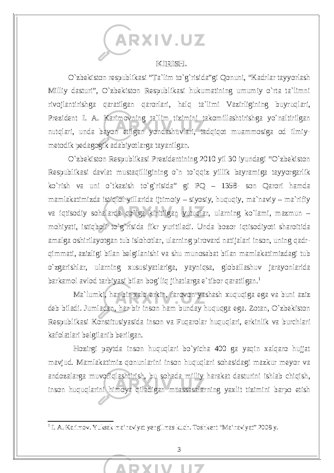 KIRISH. O`zbekiston respublikasi “Ta`lim to`g`risida”gi Qonuni, “Kadrlar tayyorlash Milliy dasturi”, O`zbekiston Respublikasi hukumatining umumiy o`rta ta`limni rivojlantirishga qaratilgan qarorlari, halq ta`limi Vazirligining buyruqlari, Prezident I. A. Karimovning ta`lim tizimini takomillashtirishga yo`naltirilgan nutqlari, unda bayon etilgan yondashuvlari, tadqiqot muammosiga od ilmiy- metodik pedagogik adabiyotlarga tayanilgan. О`zbekiston Respublikasi Prezidentining 2010 yil 30 iyundagi “О`zbekiston Respublikasi davlat mustaqilligining о`n tо`qqiz yillik bayramiga tayyorgarlik kо`rish va uni о`tkazish tо`g`risida” gi PQ – 1358- son Qarori hamda mamlakatimizda istiqlol yillarida ijtimoiy – siyosiy, huquqiy, ma`naviy – ma`rifiy va iqtisodiy sohalarda qо`lga kiritilgan yutuqlar, ularning kо`lami, mazmun – mohiyati, istiqboli tо`g`risida fikr yuritiladi. Unda bozor iqtisodiyoti sharoitida amalga oshirilayotgan tub islohotlar, ularning pirovard natijalari inson, uning qadr- qimmati, azizligi bilan belgilanishi va shu munosabat bilan mamlakatimizdagi tub о`zgarishlar, ularning xususiyatlariga, yayniqsa, globallashuv jarayonlarida barkamol avlod tarbiyasi bilan bog`liq jihatlarga e`tibor qaratilgan. 1 Ma`lumki, har bir xalq erkin, farovon yashash xuquqiga ega va buni aziz deb biladi. Jumladan, har bir inson ham bunday huquqga ega. Zotan, О`zbekiston Respublikasi Konstitusiyasida inson va Fuqarolar huquqlari, erkinlik va burchlari kafolatlari belgilanib berilgan. Hozirgi paytda inson huquqlari bо`yicha 400 ga yaqin xalqaro hujjat mavjud. Mamlakatimiz qonunlarini inson huquqlari sohasidagi mazkur meyor va andozalarga muvofiqlashtirish, bu sohada milliy harakat dasturini ishlab chiqish, inson huquqlarini himoya qiladigan muassasalarning yaxlit tizimini barpo etish 1 I. A. Karimov. Yuksak ma’naviyat yengilmas kuch. Toshkent “Ma’naviyat” 2008 y. 3 