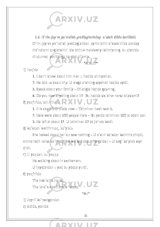 1.2. O`rin-joy va yo`nalish predloglarining o`zbek tilida berilishi. O`rin-joy va yo`nalish predloglaridan ayrimlarini o`zbek tilida qanday ma`nolarni anglatishini biz bitiruv malakaviy ishimizning bu qismida chuqurroq yoritishga harakat qilamiz. “About” 1) haqida 1. I don`t know about him-men u haqida bilmyaman. 2. He told us about trip- U bizga o`zining sayohati haqida aytdi. 3. Speak about your family – Oilangiz haqida gapning . 4. Do you now anything about it?- Bu haqida siz biror narsa bilasizmi? 2) yaqinida, tahminan . 1. It is about 5 O`clock now – Tahminan hozir soat 5. 2. Here were about 500 people there – Bu yerda tahminan 500 ta odam bor. 3. He left at about 12- U tahminan 12 da jo`nab ketdi. 3) ko`zdan kechirmoq, bo`ylab. She looked about her but sow nothing – U o`zini ko`zdan kechirib chiqdi, ammo hech narsa ko`rmadi. He walked about the garden – U bog` bo`ylab sayr qildi. 4) U yoqdan bu yoqqa He walking about in excitement. U hayajondan u yoq bu yoqqa yurdi. 5) yaqinida The tree`s the house. The land`s about castle- wood. “At” 1) Joyni ko`rsatganda: a) oldida, yonida 30 