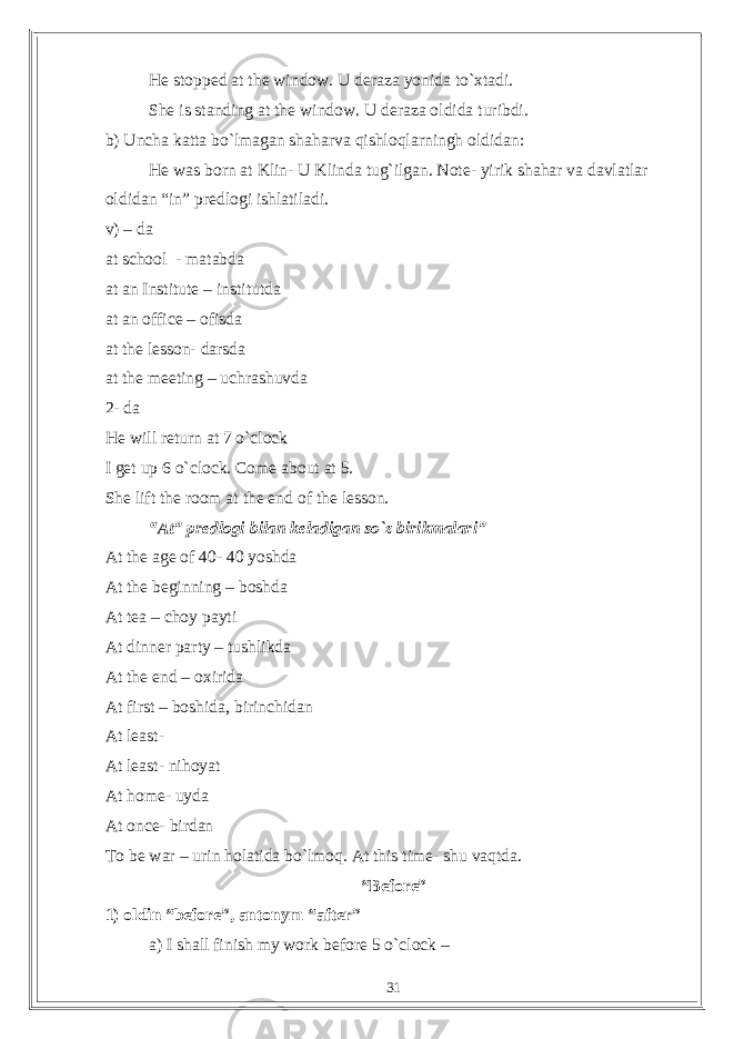 He stopped at the window. U deraza yonida to`xtadi. She is standing at the window. U deraza oldida turibdi. b) Uncha katta bo`lmagan shaharva qishloqlarningh oldidan: He was born at Klin- U Klinda tug`ilgan. Note- yirik shahar va davlatlar oldidan “in” predlogi ishlatiladi. v) – da at school - matabda at an Institute – institutda at an office – ofisda at the lesson- darsda at the meeting – uchrashuvda 2- da He will return at 7 o`clock I get up 6 o`clock. Come about at 5. She lift the room at the end of the lesson. “At” predlogi bilan keladigan so`z birikmalari” At the age of 40- 40 yoshda At the beginning – boshda At tea – choy payti At dinner party – tushlikda At the end – oxirida At first – boshida, birinchidan At least- At least- nihoyat At home- uyda At once- birdan To be war – urin holatida bo`lmoq. At this time- shu vaqtda. “Before” 1) oldin “before”, antonym “after” a) I shall finish my work before 5 o`clock – 31 