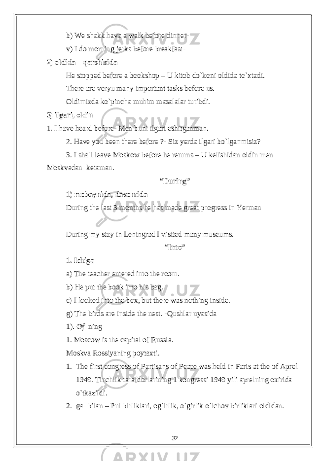 b) We shakk hava a walk before dinner- v) I do morning jerks before breakfast- 2) oldida – qarshisida He stopped before a bookshop – U kitob do`koni oldida to`xtadi. There are veryu many important tasks before us. Oldimizda ko`pincha muhim masalalar turibdi. 3) ilgari, oldin 1. I have heard before- Men buni ilgari eshitganman. 2. Have you been there before ?- Siz yerda ilgari bo`lganmisiz? 3. I shall leave Moskow before he returns – U kelishidan oldin men Moskvadan ketaman. “During” 1) mobaynida, davomida During the last 3 months he has made great progress in Yerman During my stay in Leningrad I visited many museums. “Into” 1. Ichiga a) The teacher entered into the room. b) He put the book into his bag. c) I looked into the box, but there was nothing inside. g) The birds are inside the nest. -Qushlar uyasida 1). Of ning 1. Moscow is the capital of Russia. Moskva Rossiyaning poytaxti. 1. The first congress of Partisans of Peace was held in Paris at the of Aprel 1949. Tinchlik tarafdorlarining 1 kongressi 1949 yili aprelning oxirida o`tkazildi. 2. ga- bilan – Pul birliklari, og`irlik, o`girlik o`lchov birliklari oldidan. 32 