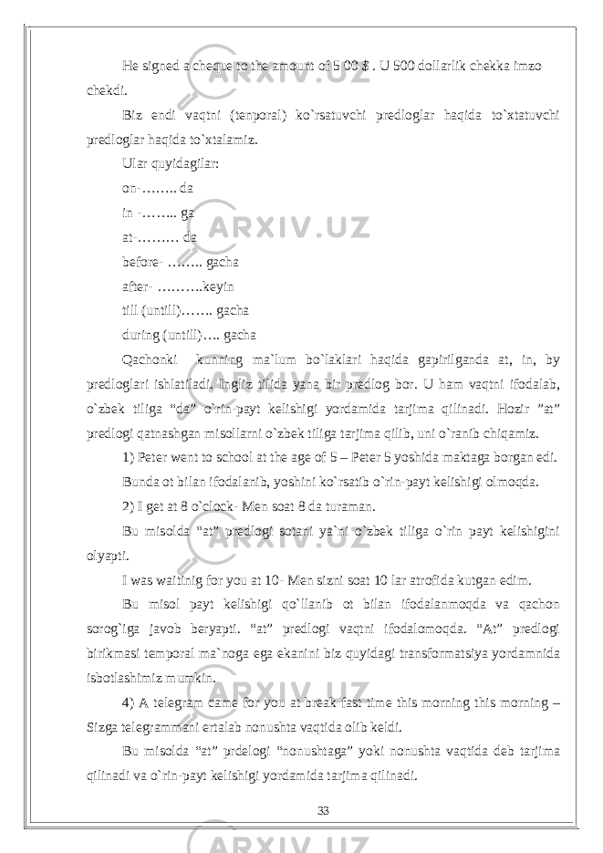 He signed a cheque to the amount of 5 00 $ . U 500 dollarlik chekka imzo chekdi. Biz endi vaqtni (tenporal) ko`rsatuvchi predloglar haqida to`xtatuvchi predloglar haqida to`xtalamiz. Ular quyidagilar: on-…….. da in -…….. ga at-……… da before- …….. gacha after- ……….keyin till (untill)……. gacha during (untill)…. gacha Qachonki kunning ma`lum bo`laklari haqida gapirilganda at, in, by predloglari ishlatiladi. Ingliz tilida yana bir predlog bor. U ham vaqtni ifodalab, o`zbek tiliga “da” o`rin-payt kelishigi yordamida tarjima qilinadi. Hozir ”at” predlogi qatnashgan misollarni o`zbek tiliga tarjima qilib, uni o`ranib chiqamiz. 1) Peter went to school at the age of 5 – Peter 5 yoshida maktaga borgan edi. Bunda ot bilan ifodalanib, yoshini ko`rsatib o`rin-payt kelishigi olmoqda. 2) I get at 8 o`clock- Men soat 8 da turaman. Bu misolda “at” predlogi sotani ya`ni o`zbek tiliga o`rin payt kelishigini olyapti. I was waitinig for you at 10- Men sizni soat 10 lar atrofida kutgan edim. Bu misol payt kelishigi qo`llanib ot bilan ifodalanmoqda va qachon sorog`iga javob beryapti. “at” predlogi vaqtni ifodalomoqda. “At” predlogi birikmasi temporal ma`noga ega ekanini biz quyidagi transformatsiya yordamnida isbotlashimiz mumkin. 4) A telegram came for you at break fast time this morning this morning – Sizga telegrammani ertalab nonushta vaqtida olib keldi. Bu misolda “at” prdelogi “nonushtaga” yoki nonushta vaqtida deb tarjima qilinadi va o`rin-payt kelishigi yordamida tarjima qilinadi. 33 