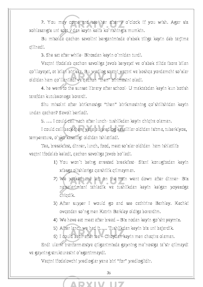 2. You may come and see her after 7 o`clock if you wish. Agar siz xohlasangiz uni soat 7 dan keyin kelib ko`rishingiz mumkin. Bu misolda qachon savolini berganimizda o`zbek tiliga keyin deb tarjima qilinadi. 3. She sat after while- Birozdan keyin o`rnidan turdi. Vaqtni ifodalab qachon savoliga javob beryapti va o`zbek tilida ibora bilan qo`llayapti, ot bilan birikka. Bu predlog soatni vaqtni va boshqa yordamchi so`zlar oldidan ham qo`llaniladi va qachon “then” birimasini oladi. 4. he went to the sunset library after school- U maktabdan keyin kun botish tarafdan kutubxonaga borardi. Shu misolni after birikmasiga “then” birikmasining qo`shilishidan keyin undan qachon? Savoli beriladi. 5. …. I could call nach after lunch- tushlikdan keyin chiqira olaman. I could call back then- yana bu predlog kasallilar oldidan isitma, tuberklyoz, temperature, o`pka kasalligi oldidan ishlatiladi. Tea, bresakfast, dinner, lunch, food, meat so`zlar oldidan ham ishlatilib vaqtni ifodalab keladi, qachon savoliga javob bo`ladi. 1) You won`t being arrested breakfast- Sizni konugitadan keyin xibsga olishlariga qarshilik qilmayman. 2) We packed and left on the train went down after dinner- Biz narsalarimizni tahladik va tushlikdan keyin kelgan poyezdga chiqdik. 3) After supper I would go and see cathirine Barhley. Kechki ovqatdan so`ng men Katrin Barkley oldiga borardim. 4) We have eat meat after bread – Biz nodan keyin go`sht yeymiz. 5) After lanch we had it….. Tushlikdan keyin biz uni bajardik. 6) I could bach after tea – Choydan keyin men chaqira olaman. Endi ularni tranformatsiya qilganimizda gapning ma`nosiga ta`sir qilmaydi va gapning strukturasini o`zgartirmaydi. Vaqtni ifodalovchi predloglar yana biri “for” predloglidir. 35 