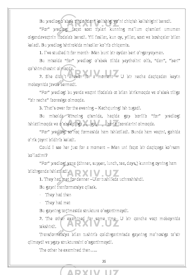 Bu predlog o`zbek tilida ”dan” kelishigi ya`ni chiqish kelishigini beradi. ”For” predlogi faqat soat tiplari kunning ma`lum qismlari umuman olgandavaqtnin ifodalab beradi. Yil fasllar, kun oy, yillar, soat va boshqalar bilan keladi. Bu predlog ishtirokida misollar ko`rib chiqamiz. 1. I`ve studied it for month- Men buni bir oydan beri o`rganyapman. Bu misolda “for” predlogi o`zbek tilida paytholini olib, “dan”, ”beri” qo`shimchasini olmoqda. 2. She didn`t answer for a moment – U bir necha daqiqadan keyin mobaynida javob bermadi. “For” predlogi bu yerda vaqtni ifodalab ot bilan birikmoqda va o`zbek tiliga “bir necha” iborasiga olmoqda. 3. That`s over for the evening – Kechquringi ish tugadi. Bu misolda kunning qismida, haqida gap borilib “for” predlogi ishlatilmoqda va o`zbek tiliga ...... ga, ....... borib iboralarini olmoqda. “For” predlogi so`roq formasida ham ishlatiladi. Bunda ham vaqtni, gohida o`rik-joyni bildirib keladi. Could I see her just for a moment – Men uni faqat bir daqiqaga ko`rsam bo`ladimi? “For” predlogi yana (dinner, supper, lunch, tea, days,) kunning oyning ham bildirganda ishlatiladi. 1. They had met for denner –Ular tushlikda uchrashishdi. Bu gapni tranformatsiya qilsak. - They had then - They had met Bu gapning tarjimasida struktura o`zgartirmaydi. 2. The other examined for some time- U bir qancha vaqt mobaynida tekshirdi. Transformatsiya bilan tushirib qoldirganimizda gapning ma`nosiga ta`sir qilmaydi va pgap strukturasini o`zgartirmaydi. The other he examined then….. 36 