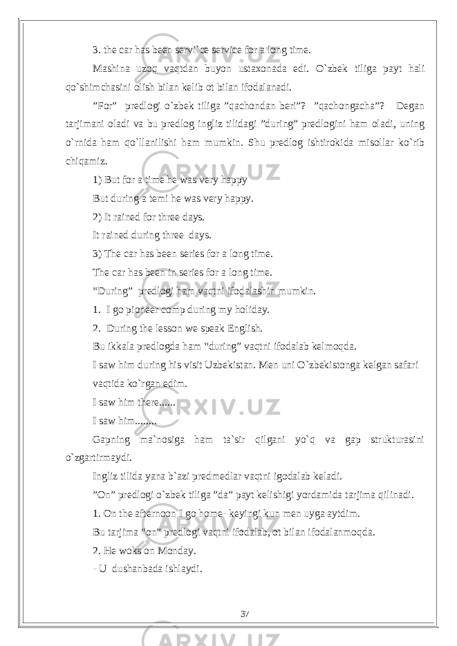 3. the car has been servi`ce service for a long time. Mashina uzoq vaqtdan buyon ustaxonada edi. O`zbek tiliga payt hali qo`shimchasini olish bilan kelib ot bilan ifodalanadi. ”For” predlogi o`zbek tiliga ”qachondan beri”? ”qachongacha”? Degan tarjimani oladi va bu predlog ingliz tilidagi ”during” predlogini ham oladi, uning o`rnida ham qo`llanilishi ham mumkin. Shu predlog ishtirokida misollar ko`rib chiqamiz. 1) But for a time he was very happy But during a temi he was very happy. 2) It rained for three days. It rained during three days. 3) The car has been series for a long time. The car has been in series for a long time. “During” predlogi ham vaqtni ifodalashin mumkin. 1. I go pioneer comp during my holiday. 2. During the lesson we speak English. Bu ikkala predlogda ham “during” vaqtni ifodalab kelmoqda. I saw him during his visit Uzbekistan. Men uni O`zbekistonga kelgan safari vaqtida ko`rgan edim. I saw him there...... I saw him........ Gapning ma`nosiga ham ta`sir qilgani yo`q va gap strukturasini o`zgartirmaydi. Ingliz tilida yana b`azi predmedlar vaqtni igodalab keladi. ”On” predlogi o`zbek tiliga ”da” payt kelishigi yordamida tarjima qilinadi. 1. On the afternoon I go home- keyingi kun men uyga aytdim. Bu tarjima “on” predlogi vaqtni ifodalab, ot bilan ifodalanmoqda. 2. He woks on Monday. - U dushanbada ishlaydi. 37 