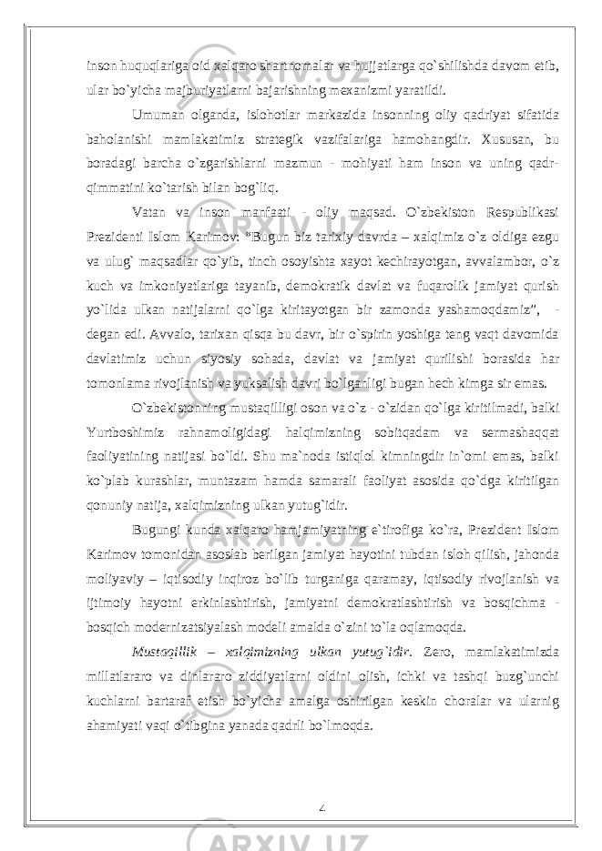 inson huquqlariga oid xalqaro shartnomalar va hujjatlarga qо`shilishda davom etib, ular bо`yicha majburiyatlarni bajarishning mexanizmi yaratildi. Umuman olganda, islohotlar markazida insonning oliy qadriyat sifatida baholanishi mamlakatimiz strategik vazifalariga hamohangdir. Xususan, bu boradagi barcha о`zgarishlarni mazmun - mohiyati ham inson va uning qadr- qimmatini kо`tarish bilan bog`liq. Vatan va inson manfaati - oliy maqsad. О`zbekiston Respublikasi Prezidenti Islom Karimov: “Bugun biz tarixiy davrda – xalqimiz о`z oldiga ezgu va ulug` maqsadlar qо`yib, tinch osoyishta xayot kechirayotgan, avvalambor, о`z kuch va imkoniyatlariga tayanib, demokratik davlat va fuqarolik jamiyat qurish yо`lida ulkan natijalarni qо`lga kiritayotgan bir zamonda yashamoqdamiz”, - degan edi. Avvalo, tarixan qisqa bu davr, bir о`spirin yoshiga teng vaqt davomida davlatimiz uchun siyosiy sohada, davlat va jamiyat qurilishi borasida har tomonlama rivojlanish va yuksalish davri bо`lganligi bugan hech kimga sir emas. О`zbekistonning mustaqilligi oson va о`z - о`zidan qо`lga kiritilmadi, balki Yurtboshimiz rahnamoligidagi halqimizning sobitqadam va sermashaqqat faoliyatining natijasi bо`ldi. Shu ma`noda istiqlol kimningdir in`omi emas, balki kо`plab kurashlar, muntazam hamda samarali faoliyat asosida qо`dga kiritilgan qonuniy natija, xalqimizning ulkan yutug`idir. Bugungi kunda xalqaro hamjamiyatning e`tirofiga kо`ra, Prezident Islom Karimov tomonidan asoslab berilgan jamiyat hayotini tubdan isloh qilish, jahonda moliyaviy – iqtisodiy inqiroz bо`lib turganiga qaramay, iqtisodiy rivojlanish va ijtimoiy hayotni erkinlashtirish, jamiyatni demokratlashtirish va bosqichma - bosqich modernizatsiyalash modeli amalda о`zini tо`la oqlamoqda. Mustaqillik – xalqimizning ulkan yutug`idir. Zero, mamlakatimizda millatlararo va dinlararo ziddiyatlarni oldini olish, ichki va tashqi buzg`unchi kuchlarni bartaraf etish bо`yicha amalga oshirilgan keskin choralar va ularnig ahamiyati vaqi о`tibgina yanada qadrli bо`lmoqda. 4 