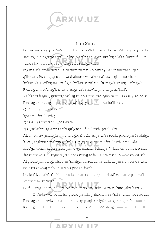 I bob Xulosa. Bitiruv malakaviy ishimizning I-bobida dastlab predloglar va o`rin-joy va yunalish predloglarining gapda qo`llanilishi va o`zidan kiyin predlog talab qiluvchi fe`llar haqida fikr yuritdik va quyidagi xulosalarga kildik. Ingliz tilida predloglarni turli olimlarimiz o`z nazariyalarida turlicha talqin qilishgan. Predlog gapda ot yoki olmosh va so`zlar o`rtasidagi munosabatni ko`rsatadi. Predlog mustaqil gap bo`lagi vazifasida kelmaydi va urg`u olmaydi. Predloglar morfologik strukturasiga ko`ra quyidagi turlarga bo`lindi. Sodda predloglar, yasama predloglar, qo`shma predloglar va murakkab predloglar. Predloglar anglatgan ma`nosiga ko`ra quyidagi turlarga bo`linadi. a) o`rin-joyni ifodalovchi; b)vaqtni ifodalovchi; c) sabab va maqsadni ifodalovchi; v) qiyoslashni-qarama-qarshi qo`yishni ifodalovchi predloglar. At, in, on, by predloglari morfologik strukturasiga ko`ra sodda predloglar tarkibiga kiradi, anglatgan ma`nosiga ko`ra esa joyni va vaqtni ifodalovchi predloglar sirasiga kiritamiz. At predlogini joyga nisbatan ishlatganimizda da, yonida, oldida degan ma`nolarni anglatib, ish-hsrskatning sodir bo`lish joyini o`rnini ko`rsatadi. At predlogini vaqtga nisbatan ishlatganimizda da, lahzada degan ma`nolarda kelib ish-harakatning sodir bo`lish vaqtini bildiradi. Ingliz tilida ba`zi bir fe`llardan keyin at predlogi qo`llaniladi va ular gapda ma`lum bir ma`noni anglatadi. Bu fe`llarga to aim at, to arrive at, to throw at, to know at, va boshqalar kiradi. O`rin-joy va yo`nalish predloglarining shakllari ravishlar bilan mos keladi. Predloglarni ravishlardan ularning gapdagi vaziyfasiga qarab ajratish mumkin. Predloglar otlar bilan gapdagi boshqa so`zlar o`rtasidagi munosabatni bildirib 40 