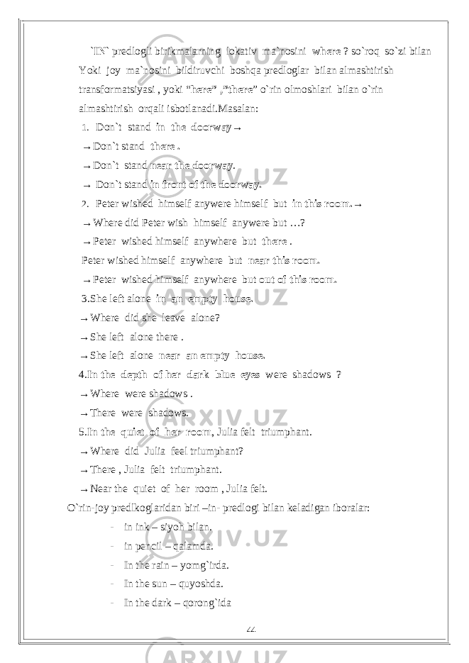  ` IN ` predlogli birikmalarning lokativ ma`nosini where ? so`roq so`zi bilan Yoki joy ma`nosini bildiruvchi boshqa predloglar bilan almashtirish transformatsiyasi , yoki “ here” ,”there ” o`rin olmoshlari bilan o`rin almashtirish orqali isbotlanadi.Masalan: 1. Don`t stand in the doorway→ → Don`t stand there . → Don`t stand near the doorway . → Don`t stand in front of the doorway. 2. Peter wished himself anywere himself but in this room.→ → Where did Peter wish himself anywere but …? → Peter wished himself anywhere but there . Peter wished himself anywhere but near this room. → Peter wished himself anywhere but out of this room. 3.She left alone in an empty house. → Where did she leave alone? → She left alone there . → She left alone near an empty house. 4. In the depth of her dark blue eyes were shadows ? → Where were shadows . → There were shadows. 5. In the quiet of her room , Julia felt triumphant. → Where did Julia feel triumphant? → There , Julia felt triumphant. → Near the quiet of her room , Julia felt. O`rin-joy predlkoglaridan biri –in- predlogi bilan keladigan iboralar: - in ink – siyoh bilan. - in pencil – qalamda. - In the rain – yomg`irda. - In the sun – quyoshda. - In the dark – qorong`ida 44 