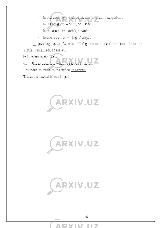 - In bed country – qishloqda, shaharlardan tashqarida . - In the long run – oxiri, oqibatda. - In the open air – ochiq havoda. - In one`s opnion – ning fikriga . In predlogi joyga nisbatan ishlatilganda mamlakatlar va katta shaharlar oldidan ishlatiladi. Masalan: In London in the U.S.A -in – Please describle what happened in detail. You need to come to the office in person. The doctor asked if was in pain. 45 