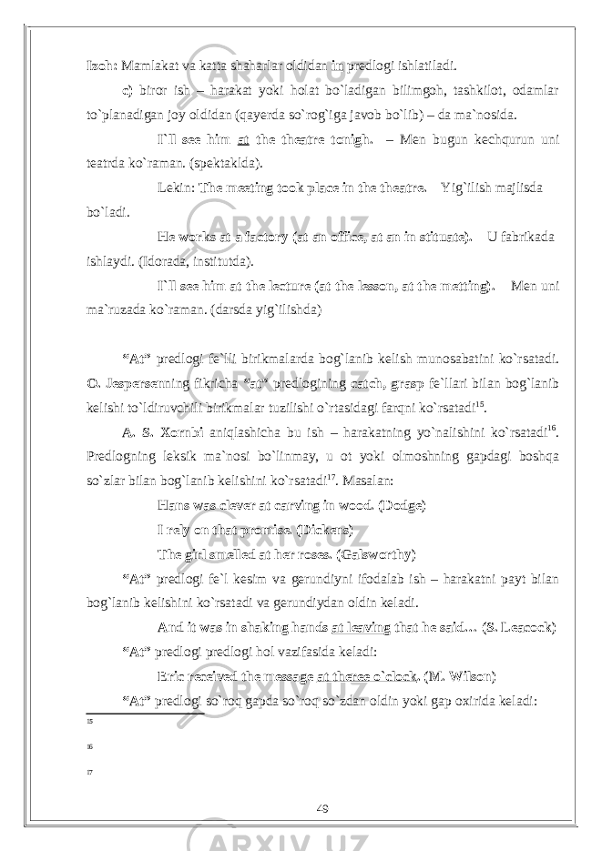 Izoh: Mamlakat va katta shaharlar oldidan in predlogi ishlatiladi. c) biror ish – harakat yoki holat bo`ladigan bilimgoh, tashkilot, odamlar to`planadigan joy oldidan (qayerda so`rog`iga javob bo`lib) – da ma`nosida. I`ll see him at the theatre tonigh. – Men bugun kechqurun uni teatrda ko`raman. (spektaklda). Lekin: The meeting took place in the theatre. – Yig`ilish majlisda bo`ladi. He works at a factory (at an office, at an in stituate). – U fabrikada ishlaydi. (Idorada, institutda). I`ll see him at the lecture (at the lesson, at the metting). – Men uni ma`ruzada ko`raman. (darsda yig`ilishda) “At” predlogi fe`lli birikmalarda bog`lanib kelish munosabatini ko`rsatadi. O. Jespersen ning fikricha “at” predlogining catch, grasp fe`llari bilan bog`lanib kelishi to`ldiruvchili birikmalar tuzilishi o`rtasidagi farqni ko`rsatadi 15 . A. S. Xornbi aniqlashicha bu ish – harakatning yo`nalishini ko`rsatadi 16 . Predlogning leksik ma`nosi bo`linmay, u ot yoki olmoshning gapdagi boshqa so`zlar bilan bog`lanib kelishini ko`rsatadi 17 . Masalan: Hans was clever at carving in wood. (Dodge) I rely on that promise. (Dickens) The girl smelled at her roses. (Galsworthy) “At” predlogi fe`l kesim va gerundiyni ifodalab ish – harakatni payt bilan bog`lanib kelishini ko`rsatadi va gerundiydan oldin keladi. And it was in shaking hands at leaving that he said… (S. Leacock) “At” predlogi predlogi hol vazifasida keladi: Eric received the message at theree o`clock . (M. Wilson) “At” predlogi so`roq gapda so`roq so`zdan oldin yoki gap oxirida keladi: 15 16 17 49 