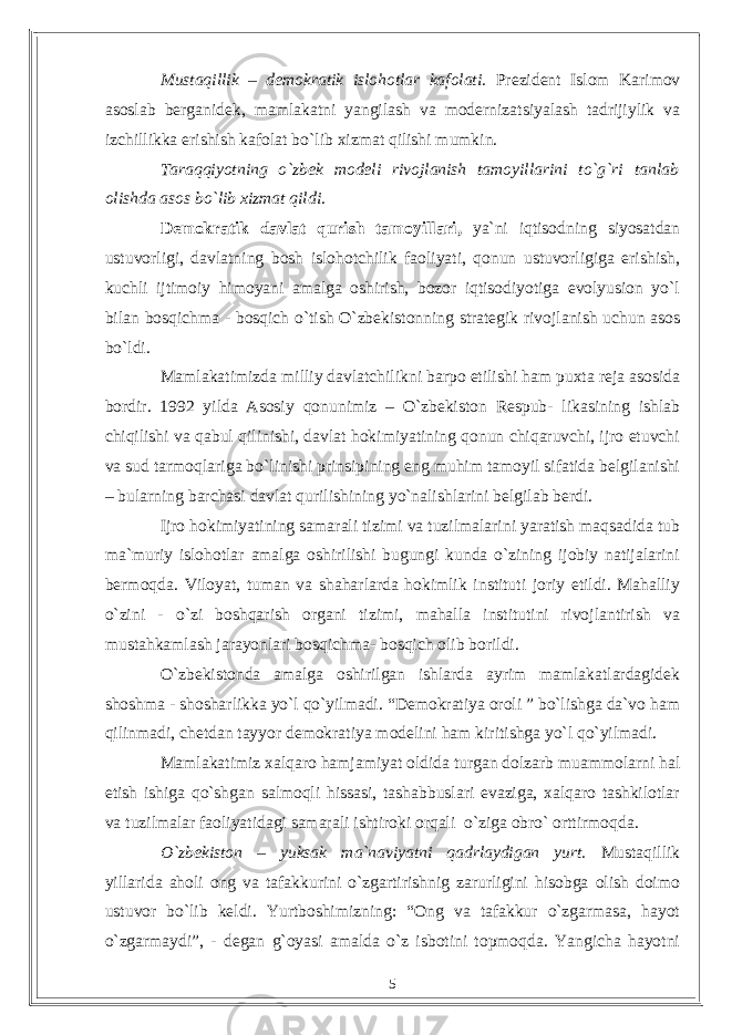 Mustaqillik – demokratik islohotlar kafolati. Prezident Islom Karimov asoslab berganidek, mamlakatni yangilash va modernizatsiyalash tadrijiylik va izchillikka erishish kafolat bо`lib xizmat qilishi mumkin. Taraqqiyotning о`zbek modeli rivojlanish tamoyillarini tо`g`ri tanlab olishda asos bо`lib xizmat qildi. Demokratik davlat qurish tamoyillari, ya`ni iqtisodning siyosatdan ustuvorligi, davlatning bosh islohotchilik faoliyati, qonun ustuvorligiga erishish, kuchli ijtimoiy himoyani amalga oshirish, bozor iqtisodiyotiga evolyusion yо`l bilan bosqichma - bosqich о`tish О`zbekistonning strategik rivojlanish uchun asos bо`ldi. Mamlakatimizda milliy davlatchilikni barpo etilishi ham puxta reja asosida bordir. 1992 yilda Asosiy qonunimiz – О`zbekiston Respub- likasining ishlab chiqilishi va qabul qilinishi, davlat hokimiyatining qonun chiqaruvchi, ijro etuvchi va sud tarmoqlariga bо`linishi prinsipining eng muhim tamoyil sifatida belgilanishi – bularning barchasi davlat qurilishining yо`nalishlarini belgilab berdi. Ijro hokimiyatining samarali tizimi va tuzilmalarini yaratish maqsadida tub ma`muriy islohotlar amalga oshirilishi bugungi kunda о`zining ijobiy natijalarini bermoqda. Viloyat, tuman va shaharlarda hokimlik instituti joriy etildi. Mahalliy о`zini - о`zi boshqarish organi tizimi, mahalla institutini rivojlantirish va mustahkamlash jarayonlari bosqichma- bosqich olib borildi. О`zbekistonda amalga oshirilgan ishlarda ayrim mamlakatlardagidek shoshma - shosharlikka yо`l qо`yilmadi. “Demokratiya oroli ” bо`lishga da`vo ham qilinmadi, chetdan tayyor demokratiya modelini ham kiritishga yо`l qо`yilmadi. Mamlakatimiz xalqaro hamjamiyat oldida turgan dolzarb muammolarni hal etish ishiga qо`shgan salmoqli hissasi, tashabbuslari evaziga, xalqaro tashkilotlar va tuzilmalar faoliyatidagi samarali ishtiroki orqali о`ziga obrо` orttirmoqda. О`zbekiston – yuksak ma`naviyatni qadrlaydigan yurt. Mustaqillik yillarida aholi ong va tafakkurini о`zgartirishnig zarurligini hisobga olish doimo ustuvor bо`lib keldi. Yurtboshimizning: “Ong va tafakkur о`zgarmasa, hayot о`zgarmaydi”, - degan g`oyasi amalda о`z isbotini topmoqda. Yangicha hayotni 5 