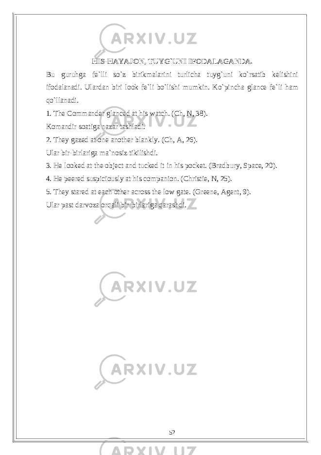 HIS-HAYAJON, TUYG`UNI IFODALAGANDA. Bu guruhga fe`lli so`z birikmalarini turlicha tuyg`uni ko`rsatib kelishini ifodalanadi. Ulardan biri look fe`li bo`lishi mumkin. Ko`pincha glance fe`li ham qo`llanadi. 1. The Commander glanced at his watch. (Ch, N, 38). Komandir soatiga nazar tashladi. 2. They gazed at one another blankly. (Ch, A, 26). Ular bir-birlariga ma`nosiz tikilishdi. 3. He looked at the object and tucked it in his pocket. (Bradbury, Space, 20). 4. He peered suspiciously at his companion. (Christie, N, 25). 5. They stared at each other across the low gate. (Greene, Agent, 9). Ular past darvoza orqali bir-birlariga qarashdi. 52 