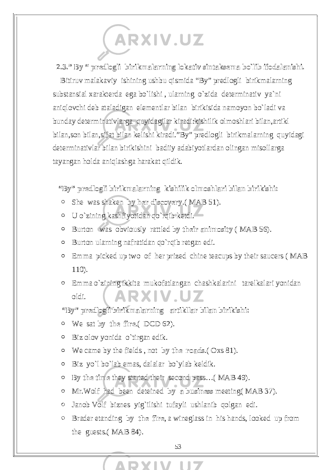 2.3.” By “ predlogli birikmalarning lokativ sintaksema bo`lib ifodalanishi. Bitiruv malakaviy ishining ushbu qismida “By” predlogli birikmalarning substansial xarakterda ega bo`lishi , ularning o`zida determinativ ya`ni aniqlovchi deb ataladigan elementlar bilan birikisida namoyon bo`ladi va bunday determinativlarga quyidagilar kiradi:kishilik olmoshlari bilan,artikl bilan,son bilan,sifat bilan kelishi kiradi.”By” predlogli birikmalarning quyidagi determinativlar bilan birikishini badiiy adabiyotlardan olingan misollarga tayangan holda aniqlashga harakat qildik. “By” predlogli birikmalarning kishilik olmoshlari bilan birikishi:  She was shaken by her discovery .( MAB 51).  U o`zining kashfiyotidan qo`rqib ketdi.  Burton was obviously rattled by their animosity ( MAB 56).  Burton ularning nafratidan qo`rqib retgan edi.  Emma picked up two of her prized chine teacups by their saucers ( MAB 110).  Emma o`zining ikkita mukofatlangan chashkalarini tarelkalari yonidan oldi. “By” predlogli birikmalarning artikllar bilan birikishi:  We sat by the fire .( DCD 62).  Biz olov yonida o`tirgan edik.  We came by the fields , not by the roads .( Oxs 81).  Biz yo`l bo`lab emas, dalalar bo`ylab keldik.  By the time they started their second pass…( MAB 49).  Mr.Wolf had been deteined by a business meeting( MAB 37).  Janob Volf biznes yig`ilishi tufayli ushlanib qolgan edi.  Brader etanding by the fire , a wineglass in his hands, looked up from the guests.( MAB 84). 53 