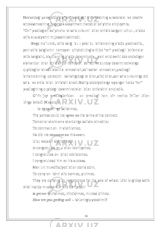 Navbatdagi paragrafda biz “on” predlogli birikmasining substansial va lokativ sintaksemasining lingvistik ekspriment metodlar bo`yicha aniqlaymiz. ”On” predloglari ko`pincha ot so`z turkumi bilan birikib kelgani uchun , o`zida otlik xususiyatini mujassamlashtiradi. Bizga ma`lumki, otlik belgi bu u yoki bu birikmaning o`zida predmetlik , yani otlik belgilarini namoyon qilishdir.Ingliz tilida “on” predlogli birikmalar otlik belgisini, biz ularning o`zida determinativ , yani aniqlovchi deb ataladigan elementlar bilan birikishida namoyon bo`ladi va bunday determinativlarga quyidagilar kiradi: kishilik olmoshlari,ko`rsatish olmoshlari,predlogli birikmalarning qaratqich kelishigidagi ot bilan,sifat bilan,son so`z turkumiga oid so`z va artikl bilan birikishi kiradi.Badiiy adabiyotlarga tayangan holda “on” predlogining quyidagi determinativlar bilan birikishini aniqladik. O`rin-joy predloglaridan – on predlogi ham bir nechta fe`llar bilan birga keladi. Masalan: - to agree on- ga kelishmoq. The parties could not agree on the terms of the contract. Tomonlar shartnoma shartlariga kelisha olmadilar. To comment on- ni sharhlamoq. He did not comment on this event. U bu voqeani sharhlamadi. to congratulate on – bilan tabrilaymoq. I congratulate on- bilan tabriklamoq. I congratulated him on his success. Men uni muvaffaqiyati bilan tabrikladim. To carry on- ishni olib bormoq, yurimoq. They are carrying on negotiations for the sale of wheat. Ular bug`doy sotib olish haqida muzokaralar olib borilyapti. to get on - yurishmoq, chiqishmoq, murosa qilmoq. How are you getting on ? – ishlaringiz yaxshimi? 55 