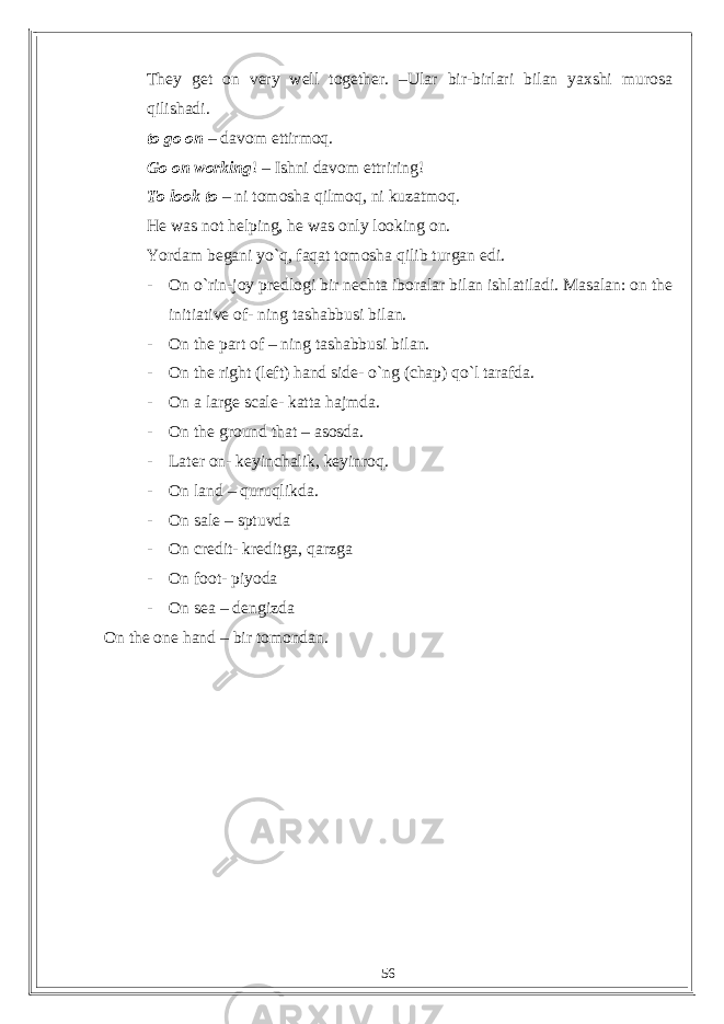 They get on very well together. –Ular bir-birlari bilan yaxshi murosa qilishadi. to go on – davom ettirmoq. Go on working ! – Ishni davom ettriring! To look to – ni tomosha qilmoq, ni kuzatmoq. He was not helping, he was only looking on. Yordam begani yo`q, faqat tomosha qilib turgan edi. - On o`rin-joy predlogi bir nechta iboralar bilan ishlatiladi. Masalan: on the initiative of- ning tashabbusi bilan. - On the part of – ning tashabbusi bilan. - On the right (left) hand side- o`ng (chap) qo`l tarafda. - On a large scale- katta hajmda. - On the ground that – asosda. - Later on- keyinchalik, keyinroq. - On land – quruqlikda. - On sale – sptuvda - On credit- kreditga, qarzga - On foot- piyoda - On sea – dengizda On the one hand – bir tomondan. 56 