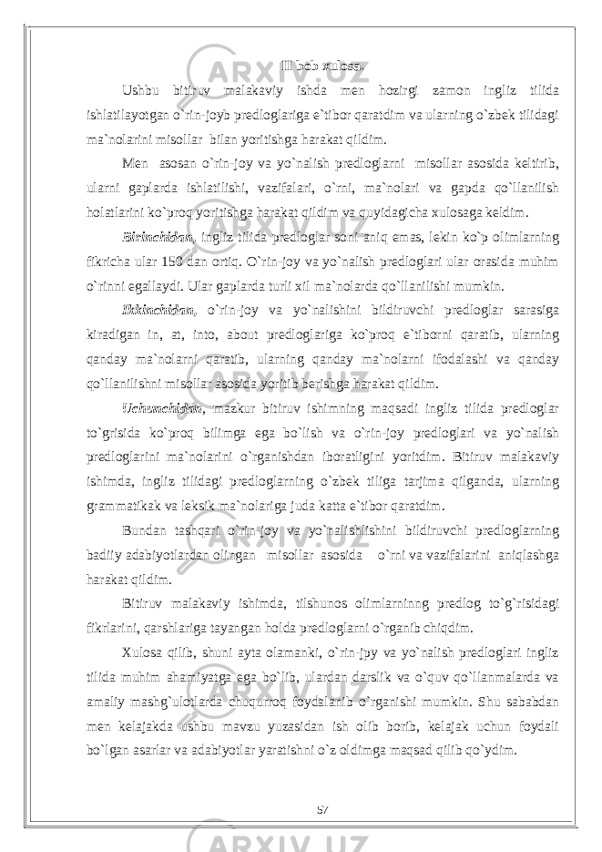 II bob xulosa. Ushbu bitiruv malakaviy ishda men hozirgi zamon ingliz tilida ishlatilayotgan o`rin-joyb predloglariga e`tibor qaratdim va ularning o`zbek tilidagi ma`nolarini misollar bilan yoritishga harakat qildim. Men asosan o`rin-joy va yo`nalish predloglarni misollar asosida keltirib, ularni gaplarda ishlatilishi, vazifalari, o`rni, ma`nolari va gapda qo`llanilish holatlarini ko`proq yoritishga harakat qildim va quyidagicha xulosaga keldim. Birinchidan, ingliz tilida predloglar soni aniq emas, lekin ko`p olimlarning fikricha ular 150 dan ortiq. O`rin-joy va yo`nalish predloglari ular orasida muhim o`rinni egallaydi. Ular gaplarda turli xil ma`nolarda qo`llanilishi mumkin. Ikkinchidan, o`rin-joy va yo`nalishini bildiruvchi predloglar sarasiga kiradigan in, at, into, about predloglariga ko`proq e`tiborni qaratib, ularning qanday ma`nolarni qaratib, ularning qanday ma`nolarni ifodalashi va qanday qo`llanilishni misollar asosida yoritib berishga harakat qildim. Uchunchidan , mazkur bitiruv ishimning maqsadi ingliz tilida predloglar to`grisida ko`proq bilimga ega bo`lish va o`rin-joy predloglari va yo`nalish predloglarini ma`nolarini o`rganishdan iboratligini yoritdim. Bitiruv malakaviy ishimda, ingliz tilidagi predloglarning o`zbek tiliga tarjima qilganda, ularning grammatikak va leksik ma`nolariga juda katta e`tibor qaratdim. Bundan tashqari o`rin-joy va yo`nalishlishini bildiruvchi predloglarning badiiy adabiyotlardan olingan misollar asosida o`rni va vazifalarini aniqlashga harakat qildim. Bitiruv malakaviy ishimda, tilshunos olimlarninng predlog to`g`risidagi fikrlarini, qarshlariga tayangan holda predloglarni o`rganib chiqdim. Xulosa qilib, shuni ayta olamanki, o`rin-jpy va yo`nalish predloglari ingliz tilida muhim ahamiyatga ega bo`lib, ulardan darslik va o`quv qo`llanmalarda va amaliy mashg`ulotlarda chuqurroq foydalanib o`rganishi mumkin. Shu sababdan men kelajakda ushbu mavzu yuzasidan ish olib borib, kelajak uchun foydali bo`lgan asarlar va adabiyotlar yaratishni o`z oldimga maqsad qilib qo`ydim. 57 