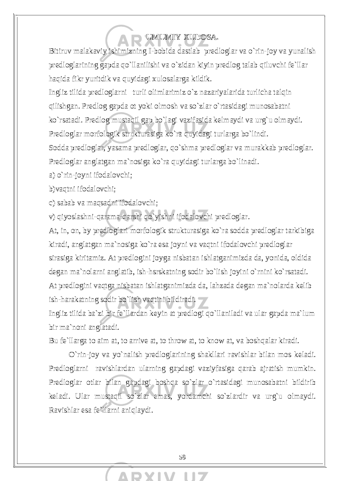 UMUMIY XULOSA. Bitiruv malakaviy ishimizning I-bobida dastlab predloglar va o`rin-joy va yunalish predloglarining gapda qo`llanilishi va o`zidan kiyin predlog talab qiluvchi fe`llar haqida fikr yuritdik va quyidagi xulosalarga kildik. Ingliz tilida predloglarni turli olimlarimiz o`z nazariyalarida turlicha talqin qilishgan. Predlog gapda ot yoki olmosh va so`zlar o`rtasidagi munosabatni ko`rsatadi. Predlog mustaqil gap bo`lagi vazifasida kelmaydi va urg`u olmaydi. Predloglar morfologik strukturasiga ko`ra quyidagi turlarga bo`lindi. Sodda predloglar, yasama predloglar, qo`shma predloglar va murakkab predloglar. Predloglar anglatgan ma`nosiga ko`ra quyidagi turlarga bo`linadi. a) o`rin-joyni ifodalovchi; b)vaqtni ifodalovchi; c) sabab va maqsadni ifodalovchi; v) qiyoslashni-qarama-qarshi qo`yishni ifodalovchi predloglar. At, in, on, by predloglari morfologik strukturasiga ko`ra sodda predloglar tarkibiga kiradi, anglatgan ma`nosiga ko`ra esa joyni va vaqtni ifodalovchi predloglar sirasiga kiritamiz. At predlogini joyga nisbatan ishlatganimizda da, yonida, oldida degan ma`nolarni anglatib, ish-hsrskatning sodir bo`lish joyini o`rnini ko`rsatadi. At predlogini vaqtga nisbatan ishlatganimizda da, lahzada degan ma`nolarda kelib ish-harakatning sodir bo`lish vaqtini bildiradi. Ingliz tilida ba`zi bir fe`llardan keyin at predlogi qo`llaniladi va ular gapda ma`lum bir ma`noni anglatadi. Bu fe`llarga to aim at, to arrive at, to throw at, to know at, va boshqalar kiradi. O`rin-joy va yo`nalish predloglarining shakllari ravishlar bilan mos keladi. Predloglarni ravishlardan ularning gapdagi vaziyfasiga qarab ajratish mumkin. Predloglar otlar bilan gapdagi boshqa so`zlar o`rtasidagi munosabatni bildirib keladi. Ular mustaqil so`zlar emas, yordamchi so`zlardir va urg`u olmaydi. Ravishlar esa fe`llarni aniqlaydi. 58 