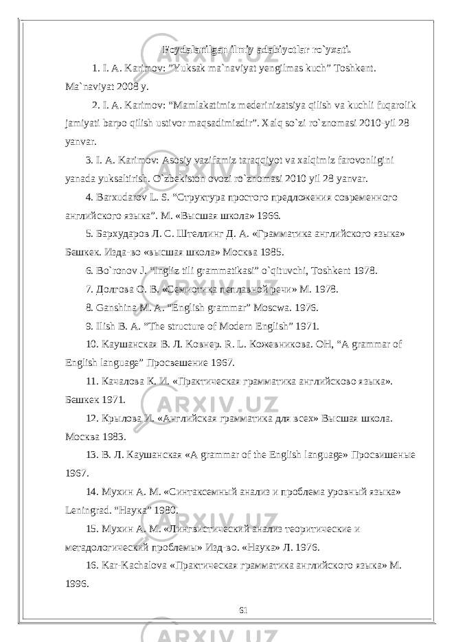 Foydalanilgan ilmiy adabiyotlar rо`yxati. 1. I. A. Karimov: ”Yuksak ma`naviyat yengilmas kuch” Toshkent. Ma`naviyat 2008 y. 2. I. A. Karimov: “Mamlakatimiz mederinizatsiya qilish va kuchli fuqarolik jamiyati barpo qilish ustivor maqsadimizdir”. Xalq so`zi ro`znomasi 2010-yil 28 yanvar. 3. I. A. Karimov: Asosiy vazifamiz taraqqiyot va xalqimiz farovonligini yanada yuksaltirish. O ` zbekiston ovozi ro ` znomasi 2010 yil 28 yanvar . 4. Barxudarov L . S . “Структура простого предложения современного английского языка”. М. «Высшая школа» 1966. 5. Бархударов Л. С. Штеллинг Д. А. «Грамматика английского языка» Бешкек. Изда-во «высшая школа» Москва 1985. 6. Bo ` ronov J . “ Ingliz tili grammatikasi ” o ` qituvchi , Toshkent 1978. 7. Долгова О. В. «Семиотика пеплавной речи» М. 1978. 8. Ganshina M. A. “English grammar” Moscwa. 1976. 9. Ilish B. A. “The structure of Modern English” 1971. 10. Ka ушанская B . Л. Ko внер. R . L . Кожевникова. OH, “A grammar of English language” Просвешение 1967. 11. Качалова К. И. «Практическая грамматика английсково языка». Бешкек 1971. 12. Крылова И. «Английская грамматика для всех» Высшая школа. Москва 1983. 13. В . Л . Каушанская «A grammar of the English language» Просвишеные 1967. 14. Мухин А. М. «Синтаксемный анализ и проблема уровный языка» Leningrad . “Наука” 1980. 15. Мухин А. М. «Лингвистический анализ теоритические и метадологический проблемы» Изд-во. «Наука» Л. 1976. 16. Kar - Kachalova «Практическая грамматика английского языка» М. 1996. 61 