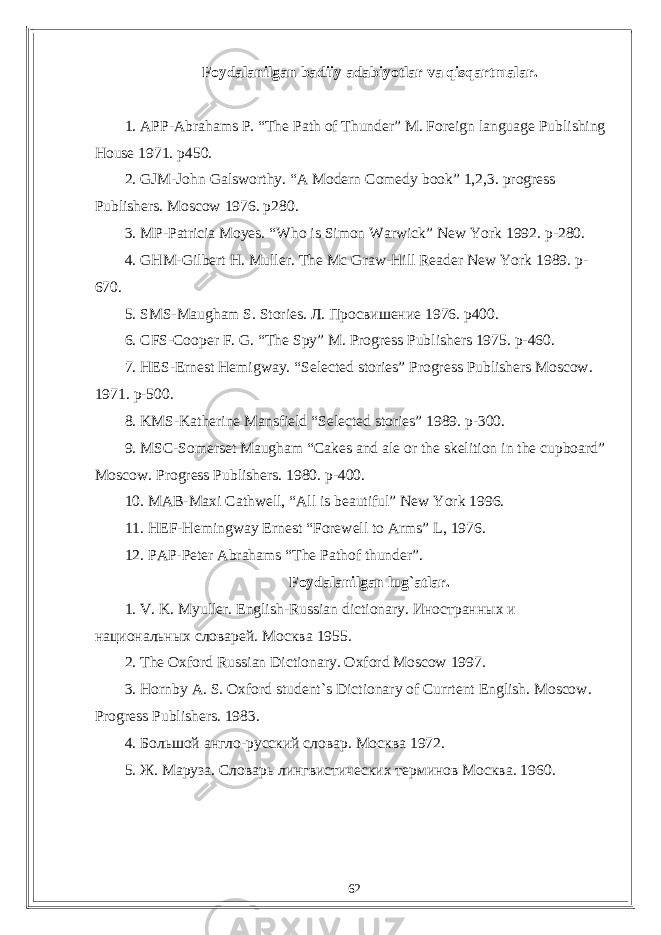 Foydalanilgan badiiy adabiyotlar va qisqartmalar . 1. APP-Abrahams P. “The Path of Thunder” M. Foreign language Publishing House 1971. p450. 2. GJM-John Galsworthy. “A Modern Comedy book” 1,2,3. progress Publishers. Moscow 1976. p280. 3. MP-Patricia Moyes. “Who is Simon Warwick” New York 1992. p-280. 4. GHM-Gilbert H. Muller. The Mc Graw-Hill Reader New York 1989. p- 670. 5. SMS-Maugham S. Stories. Л . Просвишение 1976. p400. 6. CFS-Cooper F. G. “The Spy” M. Progress Publishers 1975. p-460. 7. HES-Ernest Hemigway. “Selected stories” Progress Publishers Moscow. 1971. p-500. 8. KMS-Katherine Mansfield “Selected stories” 1989. p-300. 9. MSC-Somerset Maugham “Cakes and ale or the skelition in the cupboard” Moscow. Progress Publishers. 1980. p-400. 10. MAB-Maxi Cathwell, “All is beautiful” New York 1996. 11. HEF-Hemingway Ernest “Forewell to Arms” L, 1976. 12. PAP-Peter Abrahams “The Pathof thunder”. Foydalanilgan lug`atlar. 1. V. K. Myuller. English - Russian dictionary . Иностранных и национальных словарей. Москва 1955. 2. The Oxford Russian Dictionary. Oxford Moscow 1997. 3. Hornby A. S. Oxford student`s Dictionary of Currtent English. Moscow . Progress Publishers . 1983. 4. Большой англо-русский словар. Москва 1972. 5. Ж. Маруза. Словарь лингвистических терминов Москва. 1960. 62 