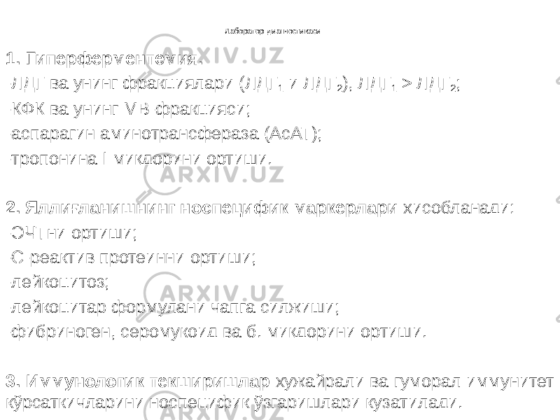 Лаборатор диагностикаси 1. Гиперферментемия. -ЛДГ ва унинг фракциялари (ЛДГ 1 и ЛДГ 2 ), ЛДГ 1 > ЛДГ 2 ; -КФК ва унинг МВ-фракцияси; -аспарагин аминотрансфераза (АсАТ); -тропонина I миқдорини ортиши. 2. Яллиғланишнинг носпецифик маркерлари хисобланади: -ЭЧТни ортиши; -С-реактив протеинни ортиши; -лейкоцитоз; -лейкоцитар формулани чапга силжиши; -фибриноген, серомукоид ва б. миқдорини ортиши. 3. Иммунологик текширишлар хужайрали ва гуморал иммунитет кўрсаткичларини носпецифик ўзгаришлари кузатилади. 