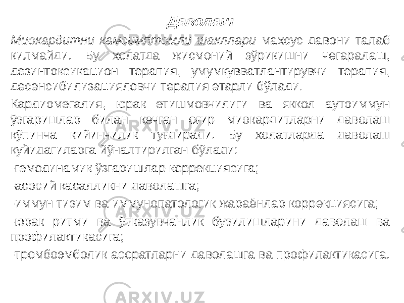 Даволаш Миокардитни камсимптомли шакллари махсус давони талаб қилмайди. Бу холатда жисмоний зўриқишни чегаралаш, дезинтоксикацион терапия, умумқувватлантирувчи терапия, десенсибилизацияловчи терапия етарли бўлади. Кардиомегалия, юрак етишмовчилиги ва яққол аутоиммун ўзгаришлар билан кечган оғир миокардитларни даволаш кўпинча қийинчилик туғдиради. Бу холатларда даволаш қуйидагиларга йўналтирилган бўлади: -гемодинамик ўзгаришлар коррекциясига; -асосий касалликни даволашга; -иммун тизим ва иммунопатологик жараёнлар коррекциясига; -юрак ритми ва ўтказувчанлик бузилишларини даволаш ва профилактикасига; -тромбоэмболик асоратларни даволашга ва профилактикасига. 