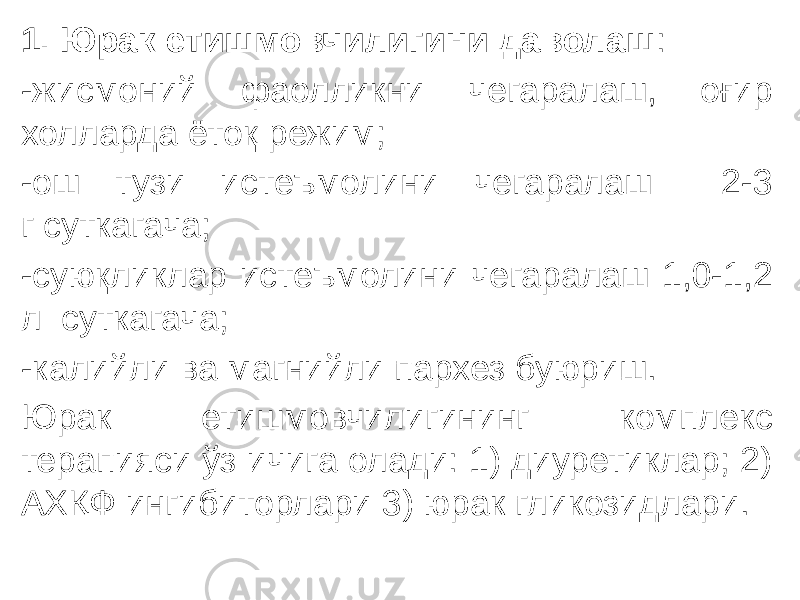 1. Юрак етишмовчилигини даволаш : -жисмоний фаолликни чегаралаш, оғир холларда ётоқ режим; -ош тузи истеъмолини чегаралаш 2-3 г суткагача; -суюқликлар истеъмолини чегаралаш 1,0-1,2 л  суткагача; -калийли ва магнийли пархез буюриш. Юрак етишмовчилигининг комплекс терапияси ўз ичига олади: 1) диуретиклар; 2) АХҚФ ингибиторлари 3) юрак гликозидлари. 