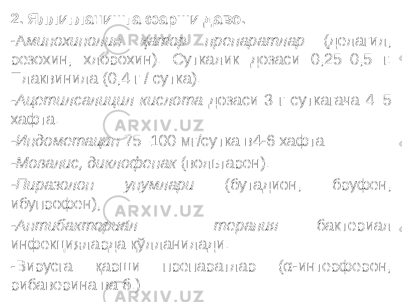 2. Яллиғланишга фарши даво. -А минохинолин қатор препаратлар (делагил, резохин, хлорохин). Суткалик дозаси 0,25–0,5 г. Плаквинила (0,4 г / сутка). -Ацетилсалицил кислота дозаси 3 г суткагача 4–5 хафта. -Индометацин 75–100 мг/сутка в4-6 хафта -Мовалис, диклофенак (вольтарен). -Пиразолон унумлари (бутадион, бруфен, ибупрофен), -Антибактериал терапия бактериал инфекцияларда қўлланилади. -Вирусга қарши препаратлар (α-интерферон, рибаверина ва б.) 