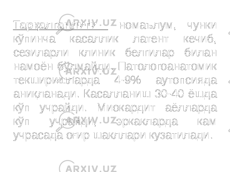 Тарқалганлиги номаълум, чунки кўпинча касаллик латент кечиб, сезиларли клиник белгилар билан намоён бўлмайди. Патологоанатомик текширишларда 4-9% аутопсияда аниқланади. Касалланиш 30-40 ёшда кўп учрайди. Миокардит аёлларда кўп учрайди, эркакларда кам учрасада оғир шакллари кузатилади. 