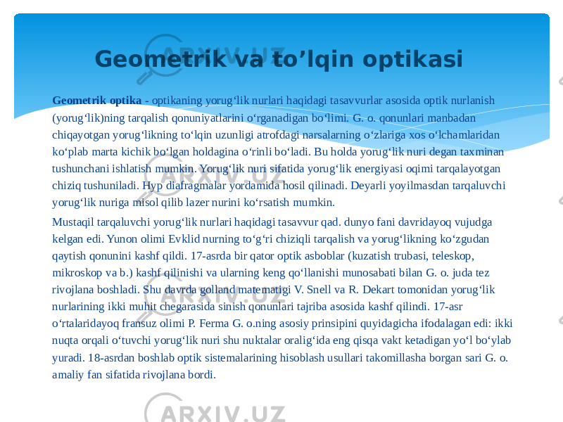 Geometrik optika  - optikaning yorugʻlik nurlari haqidagi tasavvurlar asosida optik nurlanish (yorugʻlik)ning tarqalish qonuniyatlarini oʻrganadigan boʻlimi. G. o. qonunlari manbadan chiqayotgan yorugʻlikning toʻlqin uzunligi atrofdagi narsalarning oʻzlariga xos oʻlchamlaridan koʻplab marta kichik boʻlgan holdagina oʻrinli boʻladi. Bu holda yorugʻlik nuri degan taxminan tushunchani ishlatish mumkin. Yorugʻlik nuri sifatida yorugʻlik energiyasi oqimi tarqalayotgan chiziq tushuniladi. Hyp diafragmalar yordamida hosil qilinadi. Deyarli yoyilmasdan tarqaluvchi yorugʻlik nuriga misol qilib lazer nurini koʻrsatish mumkin. Mustaqil tarqaluvchi yorugʻlik nurlari haqidagi tasavvur qad. dunyo fani davridayoq vujudga kelgan edi. Yunon olimi Evklid nurning toʻgʻri chiziqli tarqalish va yorugʻlikning koʻzgudan qaytish qonunini kashf qildi. 17-asrda bir qator optik asboblar (kuzatish trubasi, teleskop, mikroskop va b.) kashf qilinishi va ularning keng qoʻllanishi munosabati bilan G. o. juda tez rivojlana boshladi. Shu davrda golland matematigi V. Snell va R. Dekart tomonidan yorugʻlik nurlarining ikki muhit chegarasida sinish qonunlari tajriba asosida kashf qilindi. 17-asr oʻrtalaridayoq fransuz olimi P. Ferma G. o.ning asosiy prinsipini quyidagicha ifodalagan edi: ikki nuqta orqali oʻtuvchi yorugʻlik nuri shu nuktalar oraligʻida eng qisqa vakt ketadigan yoʻl boʻylab yuradi. 18-asrdan boshlab optik sistemalarining hisoblash usullari takomillasha borgan sari G. o. amaliy fan sifatida rivojlana bordi. Geometrik va to’lqin optikasi 