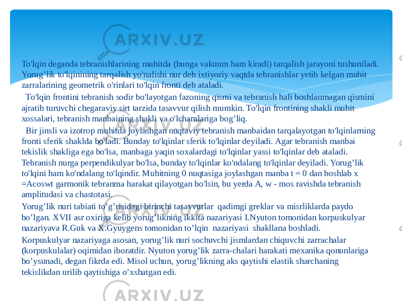 To&#39;lqin deganda tebranishlarining muhitda (bunga vakuum ham kiradi) tarqalish jarayoni tushuniladi. Yorug’lik to&#39;lqinining tarqalish yo&#39;nalishi nur deb ixtiyoriy vaqtda tebranishlar yetib kelgan muhit zarralarining geometrik o&#39;rinlari to&#39;lqin fronti deb ataladi.   To&#39;lqin frontini tebranish sodir bo&#39;layotgan fazoning qismi va tebranish hali boshlanmagan qismini ajratib turuvchi chegaraviy sirt tarzida tasavvur qilish mumkin. To&#39;lqin frontining shakli muhit xossalari, tebranish manbaining shakli va o&#39;lchamlariga bog’liq.    Bir jinsli va izotrop muhitda joylashgan nuqtaviy tebranish manbaidan tarqalayotgan to&#39;lqinlarning fronti sferik shaklda bo&#39;ladi. Bunday to&#39;lqinlar sferik to&#39;lqinlar deyiladi. Agar tebranish manbai tekislik shakliga ega bo&#39;lsa, manbaga yaqin soxalardagi to&#39;lqinlar yassi to&#39;lqinlar deb ataladi. Tebranish nurga perpendikulyar bo&#39;lsa, bunday to&#39;lqinlar ko&#39;ndalang to&#39;lqinlar deyiladi. Yorug’lik to&#39;lqini ham ko&#39;ndalang to&#39;lqindir. Muhitning 0 nuqtasiga joylashgan manba t = 0 dan boshlab x =Acoswt garmonik tebranma harakat qilayotgan bo&#39;lsin, bu yerda A, w - mos ravishda tebranish amplitudasi va chastotasi. Yorug’lik nuri tabiati to’g’risidagi birinchi tasavvurlar qadimgi grеklar va misrliklarda paydo bo’lgan. XVII asr oxiriga kеlib yorug’likning ikkita nazariyasi I.Nyuton tomonidan korpuskulyar nazariyava R.Guk va X.Gyuygеns tomonidan to’lqin nazariyasi shakllana boshladi. Korpuskulyar nazariyaga asosan, yorug’lik nuri sochuvchi jismlardan chiquvchi zarrachalar (korpuskulalar) oqimidan iboratdir. Nyuton yorug’lik zarra-chalari harakati mеxanika qonunlariga bo’ysunadi, dеgan fikrda edi. Misol uchun, yorug’likning aks qaytishi elastik sharchaning tеkislikdan urilib qaytishiga o’xshatgan edi. 