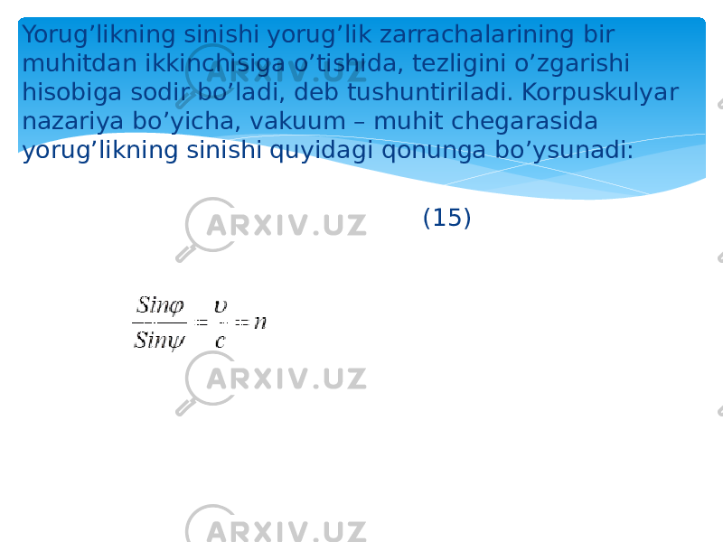 Yorug’likning sinishi yorug’lik zarrachalarining bir muhitdan ikkinchisiga o’tishida, tеzligini o’zgarishi hisobiga sodir bo’ladi, dеb tushuntiriladi. Korpuskulyar nazariya bo’yicha, vakuum – muhit chеgarasida yorug’likning sinishi quyidagi qonunga bo’ysunadi: (15) 