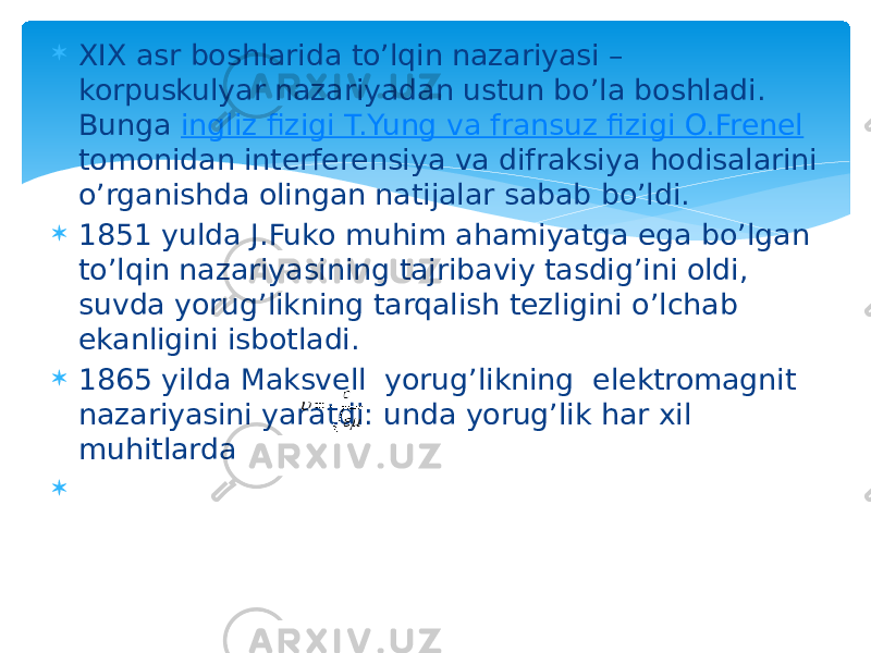  XIX asr boshlarida to’lqin nazariyasi – korpuskulyar nazariyadan ustun bo’la boshladi. Bunga ingliz fizigi T.Yung va fransuz fizigi O.Frenel tomonidan interferensiya va difraksiya hodisalarini o’rganishda olingan natijalar sabab bo’ldi.  1851 yulda J.Fuko muhim ahamiyatga ega bo’lgan to’lqin nazariyasining tajribaviy tasdig’ini oldi, suvda yorug’likning tarqalish tezligini o’lchab ekanligini isbotladi.  1865 yilda Maksvell yorug’likning elektromagnit nazariyasini yaratdi: unda yorug’lik har xil muhitlarda  