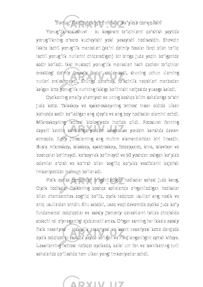  Yorug’likning to’g’ri chiziq bo’ylab tarqalishi Yorug’lik aralashuvi - bu kogerent to’lqinlarni qo’shish paytida yorug’likning o’zaro kuchayishi yoki pasayishi hodisasidir. Shovqin ikkita izchil yorug’lik manbalari (ya’ni doimiy fazalar farqi bilan to’liq izchil yorug’lik nurlarini chiqaradigan) bir-biriga juda yaqin bo’lganida sodir bo’ladi. Ikki mustaqil yorug’lik manbalari hech qachon to’lqinlar orasidagi doimiy fazoviy farqni saqlamaydi, shuning uchun ularning nurlari aralashmaydi. Shunga qaramay, to’sqinlik naqshlari manbadan kelgan bitta yorug’lik nurining ikkiga bo’linishi natijasida yuzaga keladi.   Optikaning amaliy ahamiyati va uning boshqa bilim sohalariga ta’siri juda katta. Teleskop va spektroskopning ixtirosi inson oldida ulkan koinotda sodir bo’ladigan eng ajoyib va eng boy hodisalar olamini ochdi. Mikroskopning ixtirosi biologiyada inqilob qildi. Fotosurat fanning deyarli barcha sohalariga yordam bergan va yordam berishda davom etmoqda. Ilmiy jihozlarning eng muhim elementlaridan biri linzadir. Busiz mikroskop, teleskop, spektroskop, fotoapparat, kino, televizor va boshqalar bo’lmaydi. ko’zoynak bo’lmaydi va 50 yoshdan oshgan ko’plab odamlar o’qish va ko’rish bilan bog’liq ko’plab vazifalarni bajarish imkoniyatidan mahrum bo’lar edi. Fizik optika tomonidan o’rganiladigan hodisalar sohasi juda keng. Optik hodisalar fizikaning boshqa sohalarida o’rganiladigan hodisalar bilan chambarchas bog’liq bo’lib, optik tadqiqot usullari eng nozik va aniq usullardan biridir. Shu sababli, uzoq vaqt davomida optika juda ko’p fundamental tadqiqotlar va asosiy jismoniy qarashlarni ishlab chiqishda etakchi rol o’ynaganligi ajablanarli emas. O’tgan asrning har ikkala asosiy fizik nazariyasi - nisbiylik nazariyasi va kvant nazariyasi katta darajada optik tadqiqotlar asosida paydo bo’lgan va rivojlanganligini aytish kifoya. Lazerlarning ixtirosi nafaqat optikada, balki uni fan va texnikaning turli sohalarida qo’llashda ham ulkan yangi imkoniyatlar ochdi. 