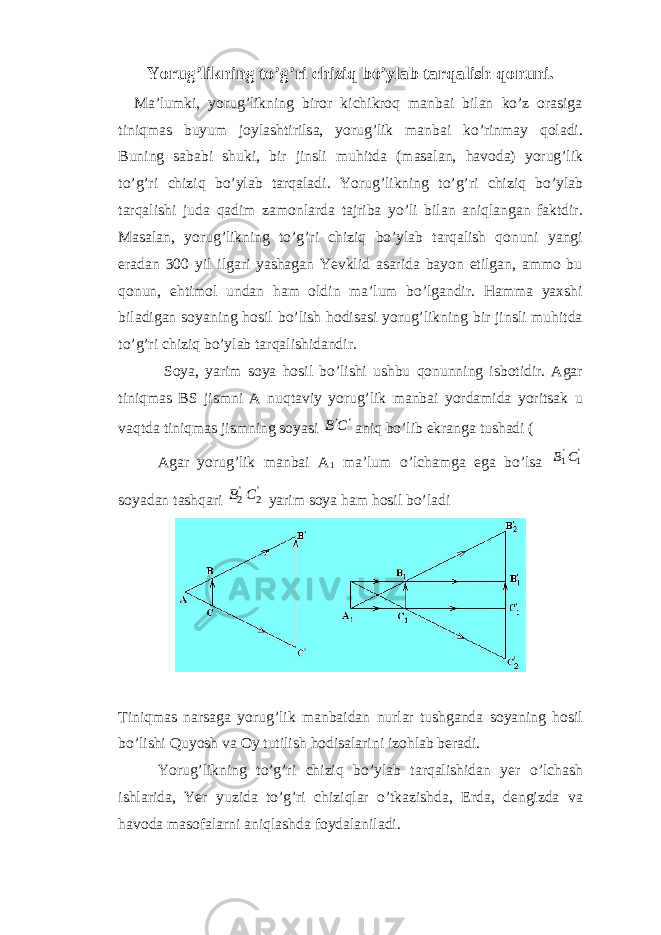 Yorug’likning to’g’ri chiziq bo’ylab tarqalish qonuni. Ma’lumki, yorug’likning biror kichikroq manbai bilan ko’z orasiga tiniqmas buyum joylashtirilsa, yorug’lik manbai ko’rinmay qoladi. Buning sababi shuki, bir jinsli muhitda (masalan, havoda) yorug’lik to’g’ri chiziq bo’ylab tarqaladi . Yorug’likning to’g’ri chiziq bo’ylab tarqalishi juda qadim zamonlarda tajriba yo’li bilan aniqlangan faktdir. Masalan, yorug’likning to’g’ri chiziq bo’ylab tarqalish qonuni yangi eradan 300 yil ilgari yashagan Yevklid asarida bayon etilgan, ammo bu qonun, ehtimol undan ham oldin ma’lum bo’lgandir. Hamma yaxshi biladigan soyaning hosil bo’lish hodisasi yorug’likning bir jinsli muhitda to’g’ri chiziq bo’ylab tarqalishidandir. Soya, yarim soya hosil bo’lishi ushbu qonunning isbotidir. Agar tiniqmas ВS jismni A nuqtaviy yorug’lik manbai yordamida yoritsak u vaqtda tiniqmas jismning soyasi С В   aniq bo’lib ekranga tushadi ( Agar yorug’lik manbai А 1 ma’lum o’lchamga ega bo’lsa &#39;1 &#39;1С В soyadan tashqari &#39;2 &#39;2С В yarim soya ham hosil bo’ladi Tiniqmas narsaga yorug’lik manbaidan nurlar tushganda soyaning hosil bo’lishi Quyosh va Oy tutilish hodisalarini izohlab beradi. Yorug’likning to’g’ri chiziq bo’ylab tarqalishidan yer o’lchash ishlarida, Yer yuzida to’g’ri chiziqlar o’tkazishda, Erda, dengizda va havoda masofalarni aniqlashda foydalaniladi. 