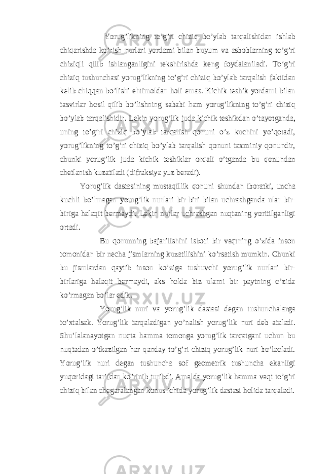  Yorug’likning to’g’ri chiziq bo’ylab tarqalishidan ishlab chiqarishda ko’rish nurlari yordami bilan buyum va asboblarning to’g’ri chiziqli qilib ishlanganligini tekshirishda keng foydalaniladi. To’g’ri chiziq tushunchasi yorug’likning to’g’ri chiziq bo’ylab tarqalish faktidan kelib chiqqan bo’lishi ehtimoldan holi emas. Kichik teshik yordami bilan tasvirlar hosil qilib bo’lishning sababi ham yorug’likning to’g’ri chiziq bo’ylab tarqalishidir. Lekin yorug’lik juda kichik teshikdan o’tayotganda, uning to’g’ri chiziq bo’ylab tarqalish qonuni o’z kuchini yo’qotadi, yorug’likning to’g’ri chiziq bo’ylab tarqalish qonuni taxminiy qonundir, chunki yorug’lik juda kichik teshiklar orqali o’tganda bu qonundan chetlanish kuzatiladi (difraksiya yuz beradi). Yorug’lik dastasining mustaqillik qonuni shundan iboratki, uncha kuchli bo’lmagan yorug’lik nurlari bir-biri bilan uchrashganda ular bir- biriga halaqit bermaydi. Lekin nurlar uchrashgan nuqtaning yoritilganligi ortadi. Bu qonunning bajarilishini isboti bir vaqtning o’zida inson tomonidan bir necha jismlarning kuzatilishini ko’rsatish mumkin. Chunki bu jismlardan qaytib inson ko’ziga tushuvchi yorug’lik nurlari bir- birlariga halaqit bermaydi, aks holda biz ularni bir paytning o’zida ko’rmagan bo’lar edik. Yorug’lik nuri va yorug’lik dastasi degan tushunchalarga to’xtalsak. Yorug’lik tarqaladigan yo’nalish yorug’lik nuri deb ataladi. Shu’lalanayotgan nuqta hamma tomonga yorug’lik tarqatgani uchun bu nuqtadan o’tkazilgan har qanday to’g’ri chiziq yorug’lik nuri bo’laoladi. Yorug’lik nuri degan tushuncha sof geometrik tushuncha ekanligi yuqoridagi tarifdan ko’rinib turibdi. Amalda yorug’lik hamma vaqt to’g’ri chiziq bilan chegaralangan konus ichida yorug’lik dastasi holida tarqaladi. 