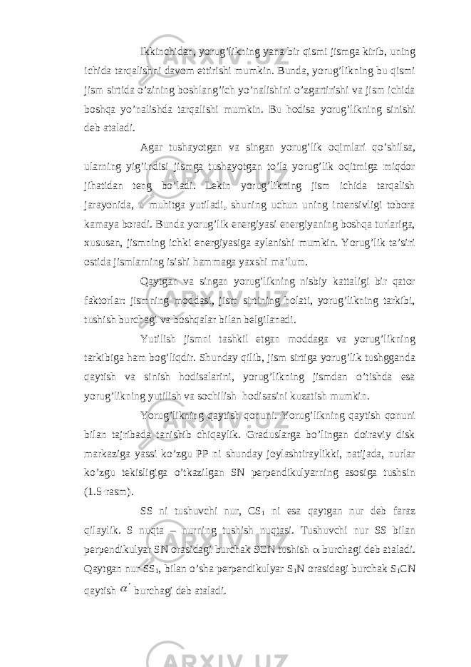 Ikkinchidan, yorug’likning yana bir qismi jismga kirib, uning ichida tarqalishni davom ettirishi mumkin. Bunda, yorug’likning bu qismi jism sirtida o’zining boshlang’ich yo’nalishini o’zgartirishi va jism ichida boshqa yo’nalishda tarqalishi mumkin. Bu hodisa yorug’likning sinishi deb ataladi. Agar tushayotgan va singan yorug’lik oqimlari qo’shilsa, ularning yig’indisi jismga tushayotgan to’la yorug’lik oqitmiga miqdor jihatidan teng bo’ladi. Lekin yorug’likning jism ichida tarqalish jarayonida, u muhitga yutiladi , shuning uchun uning intensivligi tobora kamaya boradi. Bunda yorug’lik energiyasi energiyaning boshqa turlariga, xususan, jismning ichki energiyasiga aylanishi mumkin. Yorug’lik ta’siri ostida jismlarning isishi hammaga yaxshi ma’lum. Qaytgan va singan yorug’likning nisbiy kattaligi bir qator faktorlar: jismning moddasi, jism sirtining holati, yorug’likning tarkibi, tushish burchagi va boshqalar bilan belgilanadi. Yutilish jismni tashkil etgan moddaga va yorug’likning tarkibiga ham bog’liqdir. Shunday qilib, jism sirtiga yorug’lik tushgganda qaytish va sinish hodisalarini , yorug’likning jismdan o’tishda esa yorug’likning y utilish va sochilish hodisasini kuzatish mumkin. Yorug’likning qaytish qonuni . Yorug’likning qaytish qonuni bilan tajribada tanishib chiqaylik. Graduslarga bo’lingan doiraviy disk markaziga yassi ko’zgu PP ni shunday joylashtiraylikki, natijada, nurlar ko’zgu tekisligiga o’tkazilgan SN perpendikulyarning asosiga tushsin (1.5-rasm). SS ni tushuvchi nur, CS 1 ni esa qaytgan nur deb faraz qilaylik. S nuqta – nurning tushish nuqtasi. Tushuvchi nur SS bilan perpendikulyar SN orasidagi burchak SCN tushish  burchagi deb ataladi. Qaytgan nur SS 1 , bilan o’sha perpendikulyar S 1 N orasidagi burchak S 1 CN qaytish   burchagi deb ataladi. 