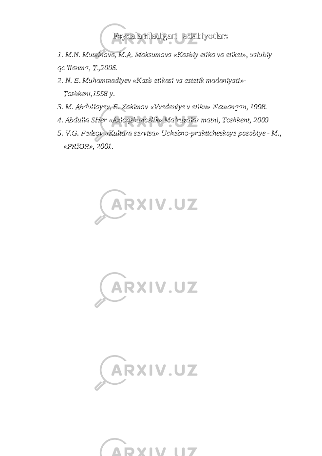 Foydalaniladigan adabiyotlar: 1. M.N. Muminova, M.A. Maksumova «Kasbiy etika va etiket», uslubiy qo’llanma, T.,2006. 2. N. E. Muhammadiyev «Kasb etikasi va estetik madaniyati»- Toshkent,1998 y. 3. M. Abdullayev, E. Xakimov «Vvedeniye v etiku»-Namangan, 1998. 4. Abdulla SHer «Axloqshunoslik» Ma’ruzalar matni, Toshkent, 2000 5. V.G. Fedsov «Kultura servisa» Uchebno-prakticheskoye posobiye - M., «PRIOR», 2001. 