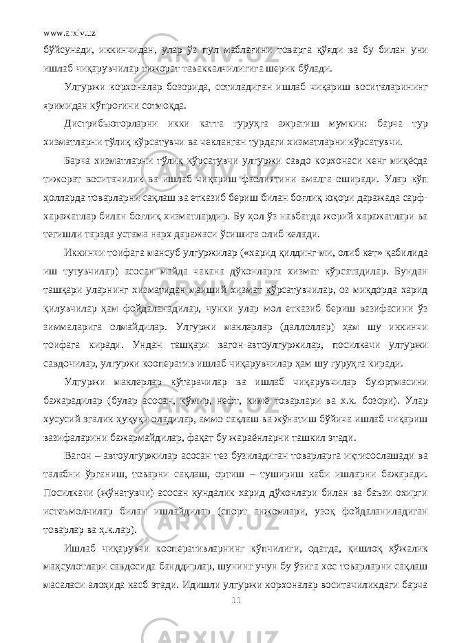 www.arxiv.uz бўйсунади, иккинчидан, улар ўз пул маблағини товарга қўяди ва бу билан уни ишлаб чиқарувчилар тижорат таваккалчилигига шерик бўлади. Улгуржи корхоналар бозорида, сотиладиган ишлаб чиқариш воситаларининг яримидан кўпроғини сотмоқда. Дистрибьюторларни икки катта гуруҳга ажратиш мумкин: барча тур хизматларни тўлиқ кўрсатувчи ва чекланган турдаги хизматларни кўрсатувчи. Барча хизматларни тўлиқ кўрсатувчи улгуржи савдо корхонаси кенг миқёсда тижорат воситачилик ва ишлаб чиқариш фаолиятини амалга оширади. Улар кўп ҳолларда товарларни сақлаш ва етказиб бериш билан боғлиқ юқори даражада сарф- харажатлар билан боғлиқ хизматлардир. Бу ҳол ўз навбатда жорий харажатлари ва тегишли тарзда устама нарх даражаси ўсишига олиб келади. Иккинчи тоифага мансуб улгуржилар («харид қилдинг-ми, олиб кет» қабилида иш тутувчилар) асосан майда чакана дўконларга хизмат кўрсатадилар. Бундан ташқари уларнинг хизматидан маиший хизмат кўрсатувчилар, оз миқдорда харид қилувчилар ҳам фойдаланадилар, чунки улар мол етказиб бериш вазифасини ўз зиммаларига олмайдилар. Улгуржи маклерлар (даллоллар) ҳам шу иккинчи тоифага киради. Ундан ташқари вагон-автоулгуржилар, посилкачи улгуржи савдочилар, улгуржи кооператив ишлаб чиқарувчилар ҳам шу гуруҳга киради. Улгуржи маклерлар кўтарачилар ва ишлаб чиқарувчилар буюртмасини бажарадилар (булар асосан, кўмир, нефт, кимё товарлари ва х.к. бозори). Улар хусусий эгалик ҳуқуқи оладилар, аммо сақлаш ва жўнатиш бўйича ишлаб чиқариш вазифаларини бажармайдилар, фақат бу жараёнларни ташкил этади. Вагон – автоулгуржилар асосан тез бузиладиган товарларга иқтисослашади ва талабни ўрганиш, товарни сақлаш, ортиш – тушириш каби ишларни бажаради. Посилкачи (жўнатувчи) асосан кундалик харид дўконлари билан ва баъзи охирги истеъмолчилар билан ишлайдилар (спорт анжомлари, узоқ фойдаланиладиган товарлар ва ҳ.к.лар). Ишлаб чиқарувчи кооперативларнинг кўпчилиги, одатда, қишлоқ хўжалик маҳсулотлари савдосида банддирлар, шунинг учун бу ўзига хос товарларни сақлаш масаласи алоҳида касб этади. Идишли улгуржи корхоналар воситачиликдаги барча 11 