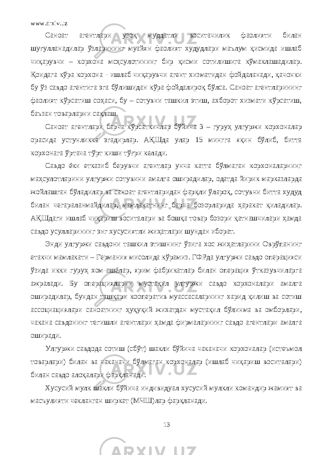 www.arxiv.uz Саноат агентлари узоқ муддатли воситачилик фаолияти билан шуғулланадилар ўзларининг муайян фаолият худудлари маълум қисмида ишлаб чиқарувчи – корхона мсҳсулотининг бир қисми сотилишига кўмаклашадилар. Қоидага кўра корхона - ишлаб чиқарувчи агент хизматидан фойдаланади, қачонки бу ўз савдо агентига эга бўлишидан кўра фойдалироқ бўлса. Саноат агентларининг фаолият кўрсатиш соҳаси, бу – сотувни ташкил этиш, ахборот хизмати кўрсатиш, баъзан товарларни сақлаш. Саноат агентлари барча кўрсаткичлар бўйича 3 – гуруҳ улгуржи корхоналар орасида устунликка эгадирлар. АҚШда улар 15 мингга яқин бўлиб, битта корхонага ўртача тўрт киши тўғри келади. Савдо ёки етказиб берувчи агентлар унча катта бўлмаган корхоналарнинг маҳсулотларини улгуржи сотувини амалга оширадилар, одатда йирик марказларда жойлашган бўладилар ва саноат агентларидан фарқли ўлароқ, сотувни битта худуд билан чегараланмайдилар, мамлакатнинг барча бозорларида ҳаракат қиладилар. АҚШдаги ишлаб чиқариш воситалари ва бошқа товар бозори қатнашчилари ҳамда савдо усулларининг энг хусусиятли жиҳатлари шундан иборат. Энди улгуржи савдони ташкил этишнинг ўзига хос жиҳатларини Оврўпанинг етакчи мамлакати – Германия мисолида кўрамиз. ГФРда улгуржи савдо операцияси ўзида икки гуруҳ хом-ашёлар, ярим фабрикатлар билан операция ўтказувчиларга ажралади. Бу операцияларни мустақил улгуржи савдо корхоналари амалга оширадилар, бундан ташқари кооператив муассасаларнинг харид қилиш ва сотиш ассоциациялари саноатнинг ҳуқуқий жихатдан мустақил бўлинма ва омборлари, чакана савдонинг тегишли агентлари ҳамда фирмаларнинг савдо агентлари амалга оширади. Улгуржи савдода сотиш (сбўт) шакли бўйича чаканачи корхоналар (истеъмол товарлари) билан ва чаканачи бўлмаган корхоналар (ишлаб чиқариш воситалари) билан савдо алоқалари фарқланади. Хусусий мулк шакли бўйича индивидуал хусусий мулкли командир жамият ва масъулияти чекланган ширкат (МЧШ)лар фарқланади. 13 