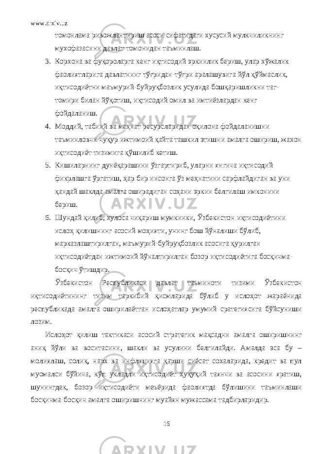 www.arxiv.uz томонлама ривожлантириш асоси сифатидаги хусусий мулкчиликнинг мухофазасини давлат томонидан таъминлаш. 3. Корхона ва фуқороларга кенг иқтисодий эркинлик бериш, улар хўжалик фаолиятларига давлатнинг тўғридан-тўғри аралашувига йўл қўймаслик, иқтисодиётни маъмурий-буйруқбозлик усулида бошқаришликни таг- томири билан йўқотиш, иқтисодий омил ва имтиёзлардан кенг фойдаланиш. 4. Моддий, табиий ва меҳнат ресурсларидан оқилона фойдаланишни таъминловчи чуқур ижтимоий қайта ташкил этишни амалга ошириш, жахон иқтисодиёт тизимига қўшилиб кетиш. 5. Кишиларнинг дунёқарашини ўзгартириб, уларни янгича иқтисодий фикрлашга ўргатиш, ҳар бир инсонга ўз меҳнатини сарфлайдиган ва уни қандай шаклда амалга оширадиган соҳани эркин белгилаш имконини бериш. 6. Шундай қилиб, хулоса чиқариш мумкинки, Ўзбекистон иқтисодиётини ислоҳ қилишнинг асосий моҳияти, унинг бош йўналиши бўлиб, марказлаштирилган, маъмурий-буйруқбозлик асосига қурилган иқтисодиётдан ижтимоий йўналтирилган бозор иқтисодиётига босқичма- босқич ўтишдир. Ўзбекистон Республикаси давлат таъминоти тизими Ўзбекистон иқтисодиётининг тизим таркибий қисмларида бўлиб у ислоҳот жараёнида республикада амалга оширилаётган ислоҳатлар умумий сратегиясига бўйсуниши лозим. Ислоҳот қилиш тактикаси асосий стратегик мақсадни амалга оширишнинг аниқ йўли ва воситасини, шакли ва усулини белгилайди. Амалда эса бу – молиялаш, солиқ, нарх ва инфляцияга қарши сиёсат сохаларида, кредит ва пул муомалси бўйича, кўп укладли иқтисодиёт ҳуқуқий таянчи ва асосини яратиш, шунингдек, бозор иқтисодиёти меъёрида фаолиятда бўлишини таъминлаши босқичма-босқич амалга оширишнинг муайян мужассама тадбирларидир. 16 