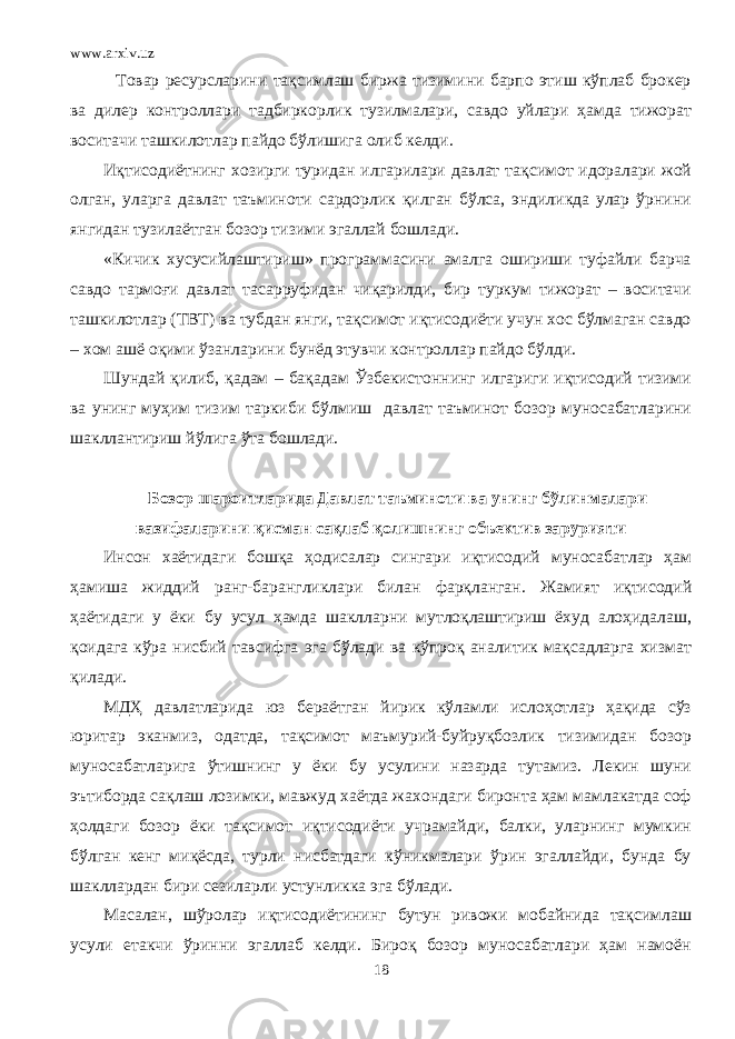 www.arxiv.uz Товар ресурсларини тақсимлаш биржа тизимини барпо этиш кўплаб брокер ва дилер контроллари тадбиркорлик тузилмалари, савдо уйлари ҳамда тижорат воситачи ташкилотлар пайдо бўлишига олиб келди. Иқтисодиётнинг хозирги туридан илгарилари давлат тақсимот идоралари жой олган, уларга давлат таъминоти сардорлик қилган бўлса, эндиликда улар ўрнини янгидан тузилаётган бозор тизими эгаллай бошлади. «Кичик хусусийлаштириш» программасини амалга ошириши туфайли барча савдо тармоғи давлат тасарруфидан чиқарилди, бир туркум тижорат – воситачи ташкилотлар (ТВТ) ва тубдан янги, тақсимот иқтисодиёти учун хос бўлмаган савдо – хом ашё оқими ўзанларини бунёд этувчи контроллар пайдо бўлди. Шундай қилиб, қадам – бақадам Ўзбекистоннинг илгариги иқтисодий тизими ва унинг муҳим тизим таркиби бўлмиш давлат таъминот бозор муносабатларини шакллантириш йўлига ўта бошлади. Бозор шароитларида Давлат таъминоти ва унинг бўлинмалари вазифаларини қисман сақлаб қолишнинг объектив зарурияти Инсон хаётидаги бошқа ҳодисалар сингари иқтисодий муносабатлар ҳам ҳамиша жиддий ранг - барангликлари билан фарқланган . Жамият иқтисодий ҳаётидаги у ёки бу усул ҳамда шаклларни мутлоқлаштириш ёхуд алоҳидалаш, қоидага кўра нисбий тавсифга эга бўлади ва кўпроқ аналитик мақсадларга хизмат қилади. МДҲ давлатларида юз бераётган йирик кўламли ислоҳотлар ҳақида сўз юритар эканмиз, одатда, тақсимот маъмурий-буйруқбозлик тизимидан бозор муносабатларига ўтишнинг у ёки бу усулини назарда тутамиз. Лекин шуни эътиборда сақлаш лозимки, мавжуд хаётда жахондаги биронта ҳам мамлакатда соф ҳолдаги бозор ёки тақсимот иқтисодиёти учрамайди, балки, уларнинг мумкин бўлган кенг миқёсда, турли нисбатдаги кўникмалари ўрин эгаллайди, бунда бу шакллардан бири сезиларли устунликка эга бўлади. Масалан, шўролар иқтисодиётининг бутун ривожи мобайнида тақсимлаш усули етакчи ўринни эгаллаб келди. Бироқ бозор муносабатлари ҳам намоён 18 