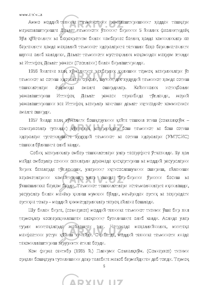 www.arxiv.uz Аммо моддий-техника таъминотини режалаштиришнинг ҳаддан ташқари марказлаштиришга Давлат таъминоти ўзининг биринчи 5 йиллик фаолиятидаёқ йўл қўйганлиги ва бюрократизм билан чамбарчас боғлиқ ҳолда камчиликлар юз берганлиги ҳамда маҳаллий таъминот идораларига тегишли баҳо берилмаганлиги шунча олиб келадики, Давлат таъминоти мустақиллик мақомидан маҳрум этилди ва Иттифоқ Давлат режаси (Госплани) билан бирлаштирилди. 1956 йилгача халқ хўжалигига раҳбарлик қилишни тармоқ вазирликлари ўз таъминот ва сотиш идоралари орқали, шунингдек худудий таъминот ҳамда сотиш ташкилотлари ёрдамида амалга оширдилар. Кейинчалик истиқболли режалаштириш Иттифоқ Давлат режаси таркибида тўпланди, жорий режалаштиришни эса Иттифоқ вазирлар кенгаши давлат иқтисодиёт коммисияси амалга оширди. 1957 йилда халқ хўжалиги бошқарувини қайта ташкил этиш (совхалқхўж – совнархозлар тузилди) кўпчилик вазирликлар бош таъминот ва бош сотиш идоралари тугатилишига худудий таъминот ва сотиш идоралари (УМТСИС) ташкил бўлишига олиб келди. Собиқ вазирликлар омбор ташкилотлари улар тасаруфига ўтказилди. Бу ҳол майда омборлар сонини сезиларли даражада қисқартириш ва моддий ресурсларни йирик базаларда тўпланиши, уларнинг иқтисослашувини ошириш, айланиши харажатларини камайтириш, улар ишида бир-бирини ўрнини босиш ва ўхшашликка барҳам берди. Таъминот ташкилотлари истеъмолчиларга яқинлашди, ресурслар билан манёвр қилиш мумкин бўлди, меъёридан ортиқ ва заҳирадаги ортиқча товар – моддий қимматдорликлар тезроқ айлана бошлади. Шу билан бирга, (совнархоз) моддий-техника таъминот тизими ўша бир хил тармоқлар кооперациялашган алоқанинг бузилишига олиб келди. Аслида улар турли минтақаларда жойлашган эди. Натижада маҳаллийчилик, минтақа манфаатини устун қўйиш кучайди. Оқибатда, моддий техника таъминоти янада такомиллаштириш зарурияти етила борди. Ком фирка сентябр (1965 й.) Пленуми Совхалқхўж. (Совнархоз) тизими орқали бошқарув тузилишини давр талабига жавоб бермайдиган деб топди. Тармоқ 6 