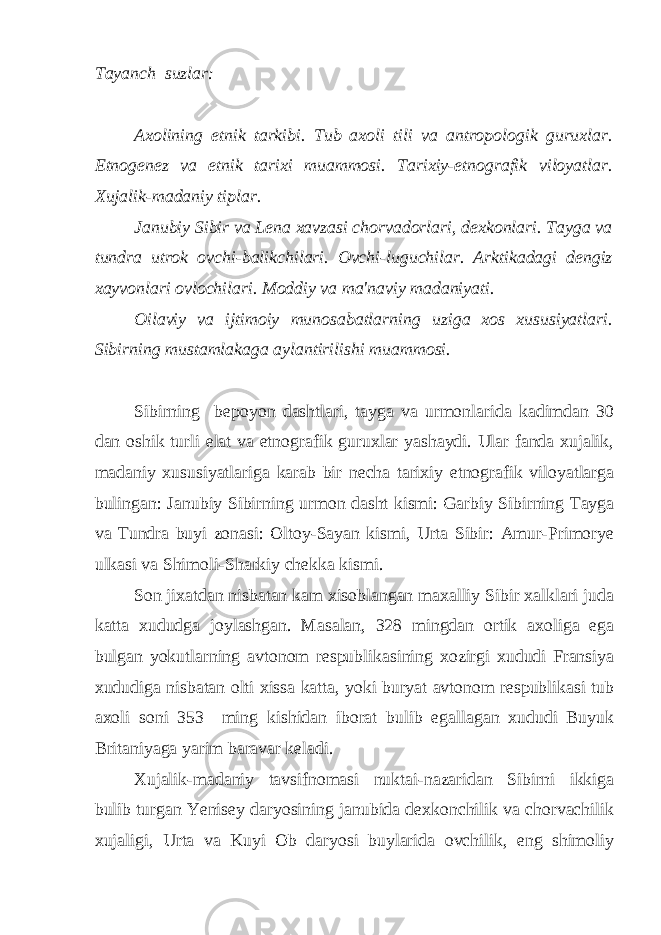 Tayanch suzlar: Axolining etnik tarkibi. Tub axoli tili va antropologik guruxlar. Etnogenez va etnik tarixi muammosi. Tarixiy-etnografik viloyatlar. Xujalik-madaniy tiplar. Janubiy Sibir va Lena xavzasi chorvadorlari, dexkonlari. Tayga va tundra utrok ovchi-balikchilari. Ovchi-luguchilar. Arktikadagi dengiz xayvonlari ovlochilari. Moddiy va ma&#39;naviy madaniyati. Oilaviy va ijtimoiy munosabatlarning uziga xos xususiyatlari. Sibirning mustamlakaga aylantirilishi muammosi. Sibirning bepoyon dashtlari, tayga va urmonlarida kadimdan 30 dan oshik turli elat va etnografik guruxlar yashaydi. Ular fanda xujalik, madaniy xususiyatlariga karab bir necha tarixiy etnografik viloyatlarga bulingan: Janubiy Sibirning urmon dasht kismi: Garbiy Sibirning Tayga va Tundra buyi zonasi: Oltoy-Sayan kismi, Urta Sibir: Amur-Primorye ulkasi va Shimoli-Sharkiy chekka kismi. Son jixatdan nisbatan kam xisoblangan maxalliy Sibir xalklari juda katta xududga joylashgan. Masalan, 328 mingdan ortik axoliga ega bulgan yokutlarning avtonom respublikasining xozirgi xududi Fransiya xududiga nisbatan olti xissa katta, yoki buryat avtonom respublikasi tub axoli soni 353 ming kishidan iborat bulib egallagan xududi Buyuk Britaniyaga yarim baravar keladi. Xujalik-madaniy tavsifnomasi nuktai-nazaridan Sibirni ikkiga bulib turgan Yenisey daryosining janubida dexkonchilik va chorvachilik xujaligi, Urta va Kuyi Ob daryosi buylarida ovchilik, eng shimoliy 